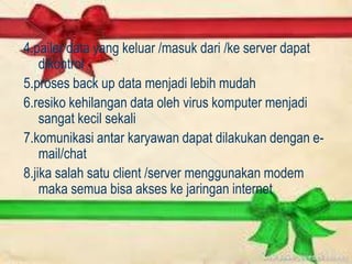 4.pailer data yang keluar /masuk dari /ke server dapat
    dikontrol
5.proses back up data menjadi lebih mudah
6.resiko kehilangan data oleh virus komputer menjadi
    sangat kecil sekali
7.komunikasi antar karyawan dapat dilakukan dengan e-
    mail/chat
8.jika salah satu client /server menggunakan modem
    maka semua bisa akses ke jaringan internet
 