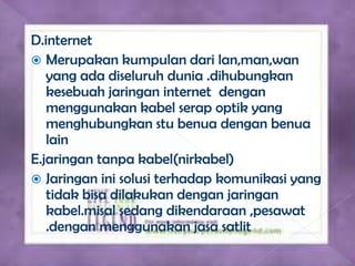 D.internet
 Merupakan kumpulan dari lan,man,wan
   yang ada diseluruh dunia .dihubungkan
   kesebuah jaringan internet dengan
   menggunakan kabel serap optik yang
   menghubungkan stu benua dengan benua
   lain
E.jaringan tanpa kabel(nirkabel)
 Jaringan ini solusi terhadap komunikasi yang
   tidak bisa dilakukan dengan jaringan
   kabel.misal sedang dikendaraan ,pesawat
   .dengan menggunakan jasa satlit
 