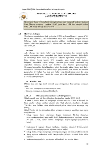 Isusay 2009 BPK Komunikasi Data Dan Jaringan Komputer

                         MENGENAL HARDWARE DAN TOPOLOGI
                               JARINGAN KOMPUTER


        Kompetensi Dasar : Memahami topologi jaringan dan mengenal hardware jaringan
        LAN, Mampu memasang konektor RJ-45 pada kabel UTP dan menguji kualitas
        kabel UTP straigh through dan crossover.


2.1     Hardware Jaringan
        Membangun suatu jaringan, baik itu bersifat LAN (Local Area Network) maupun WAN
        (Wide Area Network), kita membutuhkan media baik hardware maupun software.
        Beberapa media hardware yang penting didalam membangun suatu jaringan,
        seperti: kabel atau perangkat Wi-Fi, ethernet card, hub atau switch, repeater, bridge
        atau router, dll.

        2.1.1 Kabel
        Ada beberapa tipe (jenis) kabel yang banyak digunakan dan menjadi standar
        dalam penggunaan untuk komunikasi data dalam jaringan komputer. Kabel- kabel
        ini sebelumnya harus lulus uji kelayakan sebelum dipasarkan dan digunakan.
        Perlu diingat bahwa hampir 85% kegagalan yang terjadi pada jaringan
        komputer disebabkan karena adanya kesalahan pada media komunikasi yang
        digunakan termasuk kabel dan konektor serta kualitas pemasangannya.
        Kegagalan lainnya bisa disebabkan faktor teknis dan kondisi sekitar. Setiap jenis kabel
        mempunyai kemampuan dan spesifikasinya yang berbeda, oleh karena itu dibuatlah
        pengenalan tipe kabel. Ada dua jenis kabel yang dikenal secara umum dan sering
        dipakai untuk LAN, yaitu coaxial dan twisted pair (UTP unshielded twisted pair dan
        STP shielded twisted pair)

        2.1.1.1 Coaxial Cable
        Dikenal dua jenis tipe kabel koaksial yang dipergunakan buat jaringan komputer,
        yaitu:
        - thick coax (mempunyai diameter lumayan besar)
        - thin coax (mempunyai diameter lebih kecil).

        2.1.1.1.1        Thick coaxial cable (kabel koaksial “gemuk”)
        Kabel coaxial jenis ini dispesifikasikan berdasarkan standar IEEE 802.3 -
        10 BASE 5, dimana kabel ini mempunyai diameter rata-rata 12mm. Kabel jenis ini
        biasa disebut sebagai standard ethernet atau thick ethernet, atau hanya disingkat
        ThickNet, atau bahkan cuma disebut sebagai yellow cable karena warnanya yang
        kuning.
        Kabel Coaxial ini jika digunakan dalam jaringan mempunyai spesifikasi dan aturan
        sebagai berikut:
        • Setiap ujung harus diterminasi dengan terminator 50-ohm (dianjurkan
           menggunakan terminator yang sudah dirakit, bukan menggunakan satu buah resistor
           50 ohm 1 watt, sebab resistor mempunyai disipasi tegangan yang lumayan
           lebar).

        • Maksimum 3 segment dengan tambahan peralatan (attached devices, seperti
          repeater) atau berupa populated segments (seperti bridge).
        • Setiap kartu jaringan mempunyai kemampuan penguat sinyal (external transceiver).
        • Setiap segment maksimum berisi 100 perangkat jaringan, termasuk dalam hal ini
          repeaters.
        • Maksimum panjang kabel per segment adalah 1.640 feet (sekitar 500m).

                                                                                            10
 