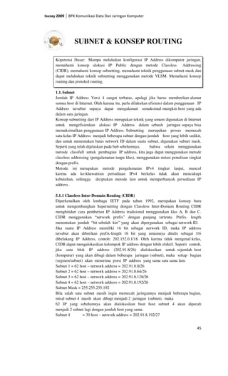 Isusay 2009   BPK Komunikasi Data Dan Jaringan Komputer




                 SUBNET & KONSEP ROUTING

      Kopetensi Dasar: Mampu melakukan konfigurasi IP Address dikomputer jaringan,
      memahami konsep alokasi IP Public dengan metode Classless Addressing
      (CIDR), memahami konsep subnetting, memahami teknik penggunaan subnet mask dan
      dapat melakukan teknik subnetting menggunakan metode VLSM. Memahami konsep
      routing dan protokol routing.

      1.1. Subnet
      Jumlah IP Address Versi 4 sangat terbatas, apalagi jika harus memberikan alamat
      semua host di Internet. Oleh karena itu, perlu dilakukan efisiensi dalam penggunaan IP
      Address tersebut supaya dapat mengalamati semaksimal mungkin host yang ada
      dalam satu jaringan.
      Konsep subnetting dari IP Address merupakan teknik yang umum digunakan di Internet
      untuk mengefisienkan alokasi IP Address dalam sebuah jaringan supaya bisa
      memaksimalkan penggunaan IP Address. Subnetting merupakan proses memecah
      satu kelas IP Address menjadi beberapa subnet dengan jumlah host yang lebih sedikit,
      dan untuk menentukan batas network ID dalam suatu subnet, digunakan subnet mask.
      Seperti yang telah dijelaskan pada bab sebelumnya,        bahwa selain menggunakan
      metode classfull untuk pembagian IP address, kita juga dapat menggunakan metode
      classless addressing (pengalamatan tanpa klas), menggunakan notasi penulisan singkat
      dengan prefix.
      Metode ini merupakan metode pengalamatan IPv4 tingkat lanjut, muncul
      karena ada ke-khawatiran persediaan IPv4 berkelas tidak akan mencukupi
      kebutuhan, sehingga diciptakan metode lain untuk memperbanyak persediaan IP
      address.

      5.1.1 Classless Inter-Domain Routing (CIDR)
      Diperkenalkan oleh lembaga IETF pada tahun 1992, merupakan konsep baru
      untuk mengembangkan Supernetting dengan Classless Inter-Domain Routing. CIDR
      menghindari cara pemberian IP Address tradisional menggunakan klas A, B dan C.
      CIDR menggunakan “network prefix” dengan panjang tertentu. Prefix- length
      menentukan jumlah “bit sebelah kiri” yang akan dipergunakan sebagai network ID.
      Jika suatu IP Address memiliki 16 bit sebagai network ID, maka IP address
      tersebut akan diberikan prefix-length 16 bit yang umumnya ditulis sebagai /16
      dibelakang IP Address, contoh: 202.152.0.1/18. Oleh karena tidak mengenal kelas,
      CIDR dapat mengalokasikan kelompok IP address dengan lebih efektif. Seperti contoh,
      jika satu blok IP address (202.91.8/26) dialokasikan untuk sejumlah host
      (komputer) yang akan dibagi dalam beberapa jaringan (subnet), maka setiap bagian
      (segmen/subnet) akan menerima porsi IP address yang sama satu sama lain.
      Subnet 1 = 62 host – network address = 202.91.8.0/26
      Subnet 2 = 62 host – network address = 202.91.8.64/26
      Subnet 3 = 62 host – network address = 202.91.8.128/26
      Subnet 4 = 62 host – network address = 202.91.8.192/26
      Subnet Mask = 255.255.255.192
      Bila salah satu subnet masih ingin memecah jaringannya menjadi beberapa bagian,
      misal subnet 4 masih akan dibagi menjadi 2 jaringan (subnet), maka
      62 IP yang sebelumnya akan dialokasikan buat host subnet 4 akan dipecah
      menjadi 2 subnet lagi dengan jumlah host yang sama.
      Subnet 4         = 30 host – network address = 202.91.8.192/27


                                                                                         45
 