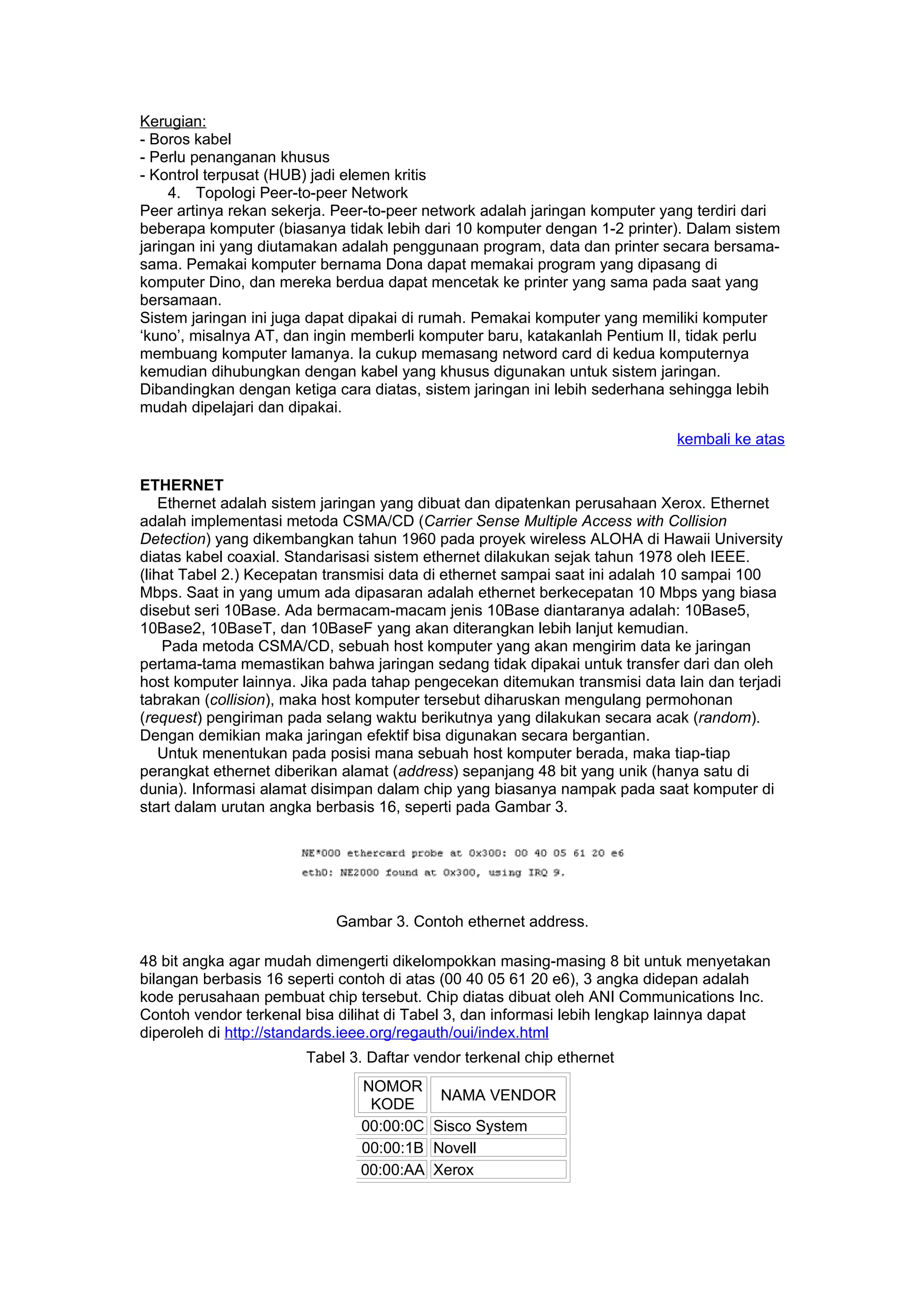 Kerugian:
- Boros kabel
- Perlu penanganan khusus
- Kontrol terpusat (HUB) jadi elemen kritis
     4. Topologi Peer-to-peer Network
Peer artinya rekan sekerja. Peer-to-peer network adalah jaringan komputer yang terdiri dari
beberapa komputer (biasanya tidak lebih dari 10 komputer dengan 1-2 printer). Dalam sistem
jaringan ini yang diutamakan adalah penggunaan program, data dan printer secara bersama-
sama. Pemakai komputer bernama Dona dapat memakai program yang dipasang di
komputer Dino, dan mereka berdua dapat mencetak ke printer yang sama pada saat yang
bersamaan.
Sistem jaringan ini juga dapat dipakai di rumah. Pemakai komputer yang memiliki komputer
‘kuno’, misalnya AT, dan ingin memberli komputer baru, katakanlah Pentium II, tidak perlu
membuang komputer lamanya. Ia cukup memasang netword card di kedua komputernya
kemudian dihubungkan dengan kabel yang khusus digunakan untuk sistem jaringan.
Dibandingkan dengan ketiga cara diatas, sistem jaringan ini lebih sederhana sehingga lebih
mudah dipelajari dan dipakai.

                                                                            kembali ke atas

ETHERNET
    Ethernet adalah sistem jaringan yang dibuat dan dipatenkan perusahaan Xerox. Ethernet
adalah implementasi metoda CSMA/CD (Carrier Sense Multiple Access with Collision
Detection) yang dikembangkan tahun 1960 pada proyek wireless ALOHA di Hawaii University
diatas kabel coaxial. Standarisasi sistem ethernet dilakukan sejak tahun 1978 oleh IEEE.
(lihat Tabel 2.) Kecepatan transmisi data di ethernet sampai saat ini adalah 10 sampai 100
Mbps. Saat in yang umum ada dipasaran adalah ethernet berkecepatan 10 Mbps yang biasa
disebut seri 10Base. Ada bermacam-macam jenis 10Base diantaranya adalah: 10Base5,
10Base2, 10BaseT, dan 10BaseF yang akan diterangkan lebih lanjut kemudian.
    Pada metoda CSMA/CD, sebuah host komputer yang akan mengirim data ke jaringan
pertama-tama memastikan bahwa jaringan sedang tidak dipakai untuk transfer dari dan oleh
host komputer lainnya. Jika pada tahap pengecekan ditemukan transmisi data lain dan terjadi
tabrakan (collision), maka host komputer tersebut diharuskan mengulang permohonan
(request) pengiriman pada selang waktu berikutnya yang dilakukan secara acak (random).
Dengan demikian maka jaringan efektif bisa digunakan secara bergantian.
    Untuk menentukan pada posisi mana sebuah host komputer berada, maka tiap-tiap
perangkat ethernet diberikan alamat (address) sepanjang 48 bit yang unik (hanya satu di
dunia). Informasi alamat disimpan dalam chip yang biasanya nampak pada saat komputer di
start dalam urutan angka berbasis 16, seperti pada Gambar 3.




                           Gambar 3. Contoh ethernet address.

48 bit angka agar mudah dimengerti dikelompokkan masing-masing 8 bit untuk menyetakan
bilangan berbasis 16 seperti contoh di atas (00 40 05 61 20 e6), 3 angka didepan adalah
kode perusahaan pembuat chip tersebut. Chip diatas dibuat oleh ANI Communications Inc.
Contoh vendor terkenal bisa dilihat di Tabel 3, dan informasi lebih lengkap lainnya dapat
diperoleh di http://standards.ieee.org/regauth/oui/index.html
                       Tabel 3. Daftar vendor terkenal chip ethernet
                               NOMOR
                                         NAMA VENDOR
                                KODE
                               00:00:0C Sisco System
                               00:00:1B Novell
                               00:00:AA Xerox
 