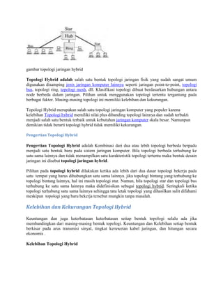 gambar topologi jaringan hybrid
Topologi Hybrid adalah salah satu bentuk topologi jaringan fisik yang sudah sangat umum
digunakan disamping jenis jaringan komputer lainnya seperti jaringan point-to-point, topologi
bus, topologi ring, topologi mesh, dll. Klasifikasi topologi dibuat berdasarkan hubungan antara
node berbeda dalam jaringan. Pilihan untuk menggunakan topologi tertentu tergantung pada
berbagai faktor. Masing-masing topologi ini memiliki kelebihan dan kekurangan.
Topologi Hybrid merupakan salah satu topologi jaringan komputer yang populer karena
kelebihan Topologi hybrid memiliki nilai plus dibanding topologi lainnya dan sudah terbukti
menjadi salah satu bentuk terbaik untuk kebutuhan jaringan komputer skala besar. Namunpun
demikian tidak berarti topologi hybrid tidak memiliki kekurangan.
Pengertian Topologi Hybrid
Pengertian Topologi Hybrid adalah Kombinasi dari dua atau lebih topologi berbeda berpadu
menjadi satu bentuk baru pada sistem jaringan komputer. Bila topologi berbeda terhubung ke
satu sama lainnya dan tidak menampilkan satu karakteristik topologi tertentu maka bentuk desain
jaringan ini disebut topologi jaringan hybrid.
Pilihan pada topologi hybrid dilakukan ketika ada lebih dari dua dasar topologi bekerja pada
satu tempat yang harus dihubungkan satu sama lainnya. jika topologi bintang yang terhubung ke
topologi bintang lainnya, hal ini masih topologi star. Namun, bila topologi star dan topologi bus
terhubung ke satu sama lainnya maka didefinisikan sebagai topologi hybrid. Seringkali ketika
topologi terhubung satu sama lainnya sehingga tata letak topologi yang dihasilkan sulit difahami
meskipun topologi yang baru bekerja tersebut mungkin tanpa masalah.
Kelebihan dan Kekurangan Topologi Hybrid
Keuntungan dan juga keterbatasan keterbatasan setiap bentuk topologi selalu ada jika
membandingkan dari masing-masing bentuk topologi. Keuntungan dan Kelebihan setiap bentuk
berkisar pada arus transmisi sinyal, tingkat keruwetan kabel jaringan, dan hitungan secara
ekonomis .
Kelebihan Topologi Hybrid
 