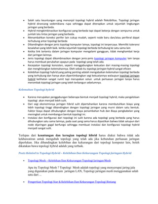 Salah satu keuntungan yang menonjol topologi hybrid adalah fleksibilitas. Topologi jaringan
hybrid dirancang sedemikiana rupa sehingga dapat diterapkan untuk sejumlah lingkungan
jaringan yang berbeda.
Hybrid mengkimbinasikan konfigurasi yang berbeda tapi dapat bekerja dengan sempurna untuk
jumlah lalu lintas jaringan yang berbeda.
Menambahkan koneksi perifer lain cukup mudah, seperti node baru dan/atau periferal dapat
terhubung antar topologi berbeda
Dibandingkan dengan jenis topologi komputer lainya, topologi ini terpercaya. Memiliki toleransi
kesalahan yang lebih baik. ketika sejumlah topologi berbeda terhubung ke satu sama lain
Ketika link tertentu dalam jaringan komputer mengalami gangguan, tidak menghambat kerja
dari jaringan lainnya.
Jenis topologi dapat dikombinasikan dengan jenis-jenis topologi jaringan komputer lain tanpa
harus membuat perubahan apapun pada topologi yang telah ada.
Kecepatan topologi konsisten, seperti menggabungkan kekuatan dari masing-masing topologi
dan menghilangkan kelemahannya. Oleh sebab itu topologi jaringan hybrid sangat efisien
Kelebihan topologi hybrid yang paling penting adalah mengabaikan kelemahan topologi berbeda
yang terhubung dan hanya akan dipertimbangkan segi kekuatannya walaupun topologi jaringan
hybrid kelihatan sangat rumit tapi merupakan solusi untuk perluasan jaringan tanpa harus
merombak topologi jaringan yang teleh terbangun sebelumnya.
Kelemahan Topologi hybrid
Karena merupakan penggabungan beberapa bentuk menjadi topologi hybrid, maka pengelolaan
topologi akan menjadi lebih sulit.
Dari segi ekonomisnya jaringan hibrid sulit dipertahankan karena membutuhkan biaya yang
lebih topologi tinggi dibandingkan dengan topologi jaringan yang murni dalam satu bentuk.
Faktor biaya dapat dihubungkan dengan biaya penambahan hub dan Biaya pengkabelan yang
meningkat untuk membangun bentuk topologi ini.
Instalasi dan konfigurasi dari topologi ini sulit karena ada topologi yang berbeda yang harus
dihubungkan satu sama lainnya, pada saat yang sama harus dipastikan bahwa tidak satupun dari
node dijaringan gagal berfungsi sehingga membuat instalasi dan konfigurasi topologi hybrid
menjadi sangat sulit.
Terlepas dari keuntungan dan kerugian topologi hibrid harus diakui bahwa tidak ada
kekhawatiran untuk mengubah topologi yang telah ada jika kebutuhan perluasan jaringan
diperlukan. Jika dibandingkan kelebihan dan kekurangan dari topologi komputer lain, boleh
dikatakan bawa topologi hybrid adalah yang terbaik.
Posts Related to Topologi Hybrid – Kelebihan Dan Kekurangan Topologi Jaringan Hybrid
Topologi Mesh – Kelebihan Dan Kekurangan Topologi Jaringan Mesh
Apa itu Topologi Mesh ? Topologi Mesh adalah topologi yang menyerupai jaring jala
yang digunakan pada desain jaringan LAN, Topologi jaringan mesh menggunakan salah
satu dari ...
Pengertian Topologi Star & Kelebihan Dan Kekurangan Topologi Bintang
 
