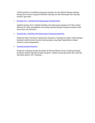 Artikel pendek ini membahas pengertian topologi star atau dikenal dengan topologi
bintang dan evaluasi mengenai kelebihan topologi star dan kekurangan dari topologi
tersebut, agar anda ...
Topologi Tree – Kelebihan dan Kekurangan Topologi Pohon
Apakah topologi Tree? Apakah kelebihan dan kekurangan topologi tree? Baca artikel
dibawah ini untuk mendapatkan ide tentang topologi jaringan Jaringan komputer telah
merevolusi cara informasi ...
Topologi Bus – Kelebihan Dan Kekurangan Topologi Jaringan Bus
Pengertian Dan Cara Kerja Topologi bus Pengertian Topologi bus dalam istilah jaringan
komputer adalah metode transmisi pada jaringan yang dapat digambarkan sebagai
transmisi yang menggunakan ...
Topologi Jaringan Komputer
Pengertian Topologi jaringan Komputer & Macam-Macam (Type) Topologi Jaringan
Komputer Sebuah topologi jaringan komputer adalah susunan geometrik dari node dan
link kabel dalam LAN, Topologi ...
 