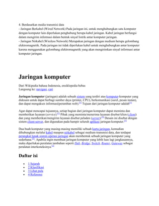 4. Berdasarkan media transmisi data
- Jaringan Berkabel (Wired Network) Pada jaringan ini, untuk menghubungkan satu komputer
dengan komputer lain diperlukan penghubung berupa kabel jaringan. Kabel jaringan berfungsi
dalam mengirim informasi dalam bentuk sinyal listrik antar komputer jaringan.
- Jaringan Nirkabel (Wireless Network) Merupakan jaringan dengan medium berupa gelombang
elektromagnetik. Pada jaringan ini tidak diperlukan kabel untuk menghubungkan antar komputer
karena menggunakan gelombang elektromagnetik yang akan mengirimkan sinyal informasi antar
komputer jaringan.
Jaringan komputer
Dari Wikipedia bahasa Indonesia, ensiklopedia bebas
Langsung ke: navigasi, cari
Jaringan komputer (jaringan) adalah sebuah sistem yang terdiri atas komputer-komputer yang
didesain untuk dapat berbagi sumber daya (printer, CPU), berkomunikasi (surel, pesan instan),
dan dapat mengakses informasi(peramban web).[1]
Tujuan dari jaringan komputer adalah[1]
Agar dapat mencapai tujuannya, setiap bagian dari jaringan komputer dapat meminta dan
memberikan layanan (service).[1]
Pihak yang meminta/menerima layanan disebut klien (client)
dan yang memberikan/mengirim layanan disebut peladen (server).[1]
Desain ini disebut dengan
sistem client-server, dan digunakan pada hampir seluruh aplikasi jaringan komputer.[1]
Dua buah komputer yang masing-masing memiliki sebuah kartu jaringan, kemudian
dihubungkan melalui kabel maupun nirkabel sebagai medium transmisi data, dan terdapat
perangkat lunak sistem operasi jaringan akan membentuk sebuah jaringan komputer yang
sederhana.[2]
: Apabila ingin membuat jaringan komputer yang lebih luas lagi jangkauannya,
maka diperlukan peralatan tambahan seperti Hub, Bridge, Switch, Router, Gateway sebagai
peralatan interkoneksinya.[2]
Daftar isi
1 Sejarah
2 Klasifikasi
3 Lihat pula
4 Referensi
 