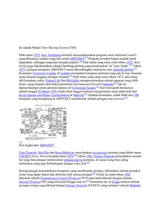 Ini adalah Model Time Sharing System (TSS)
Pada tahun 1972, Roy Tomlinson berhasil menyempurnakan program surat elektonik (email)
yang dibuatnya setahun yang lalu untuk ARPANET.[5]
Program tersebut begitu mudah untuk
digunakan, sehingga langsung menjadi populer.[5]
Pada tahun yang sama yaitu tahun 1972, ikon
at (@) juga diperkenalkan sebagai lambang penting yang menunjukan “at” atau “pada”.[5]
Tahun
1973, jaringan komputer ARPANET mulai dikembangkan meluas ke luar Amerika Serikat.[5]
Komputer University College di London merupakan komputer pertama yang ada di luar Amerika
yang menjadi anggota jaringan Arpanet.[5]
Pada tahun yang sama yaitu tahun 1973, dua orang
ahli komputer yakni Vinton Cerf dan Bob Kahn mempresentasikan sebuah gagasan yang lebih
besar, yang menjadi cikal bakal pemikiran International Network (Internet).[5]
Ide ini
dipresentasikan untuk pertama kalinya di Universitas Sussex.[5]
Hari bersejarah berikutnya
adalah tanggal 26 Maret 1976, ketika Ratu Inggris berhasil mengirimkan surat elektronik dari
Royal Signals and Radar Establishment di Malvern.[5]
Setahun kemudian, sudah lebih dari 100
komputer yang bergabung di ARPANET membentuk sebuah jaringan atau network.[5]
Peta logika dari ARPANET
Tom Truscott, Jim Ellis dan Steve Bellovin, menciptakan newsgroups pertama yang diberi nama
USENET (User Network) pada tahun 1979.[6]
Tahun 1981, France Telecom menciptakan sesuatu
hal yang baru dengan meluncurkan telepon televisi pertama, di mana orang bisa saling
menelepon yang juga berhubungan dengan video link.[6]
Seiring dengan bertambahnya komputer yang membentuk jaringan, dibutuhkan sebuah protokol
resmi yang dapat diakui dan diterima oleh semua jaringan.[6]
Untuk itu, pada tahun 1982
dibentuk sebuah Transmission Control Protocol (TCP) atau lebih dikenal dengan sebutan
Internet Protocol (IP) yang kita kenal hingga saat ini.[6]
Sementara itu, di Eropa muncul sebuah
jaringan serupa yang dikenal dengan Europe Network (EUNET) yang meliputi wilayah Belanda,
 
