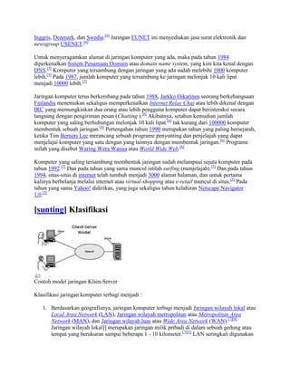 Inggris, Denmark, dan Swedia.[6]
Jaringan EUNET ini menyediakan jasa surat elektronik dan
newsgroup USENET.[6]
Untuk menyeragamkan alamat di jaringan komputer yang ada, maka pada tahun 1984
diperkenalkan Sistem Penamaan Domain atau domain name system, yang kini kita kenal dengan
DNS.[5]
Komputer yang tersambung dengan jaringan yang ada sudah melebihi 1000 komputer
lebih.[5]
Pada 1987, jumlah komputer yang tersambung ke jaringan melonjak 10 kali lipat
menjadi 10000 lebih.[5]
Jaringan komputer terus berkembang pada tahun 1988, Jarkko Oikarinen seorang berkebangsaan
Finlandia menemukan sekaligus memperkenalkan Internet Relay Chat atau lebih dikenal dengan
IRC yang memungkinkan dua orang atau lebih pengguna komputer dapat berinteraksi secara
langsung dengan pengiriman pesan (Chatting ).[6]
Akibatnya, setahun kemudian jumlah
komputer yang saling berhubungan melonjak 10 kali lipat.[6]
tak kurang dari 100000 komputer
membentuk sebuah jaringan.[6]
Pertengahan tahun 1990 merupakan tahun yang paling bersejarah,
ketika Tim Berners Lee merancang sebuah programe penyunting dan penjelajah yang dapat
menjelajai komputer yang satu dengan yang lainnya dengan membentuk jaringan.[6]
Programe
inilah yang disebut Waring Wera Wanua atau World Wide Web.[6]
Komputer yang saling tersambung membentuk jaringan sudah melampaui sejuta komputer pada
tahun 1992.[5]
Dan pada tahun yang sama muncul istilah surfing (menjelajah).[5]
Dan pada tahun
1994, situs-situs di internet telah tumbuh menjadi 3000 alamat halaman, dan untuk pertama
kalinya berbelanja melalui internet atau virtual-shopping atau e-retail muncul di situs.[5]
Pada
tahun yang sama Yahoo! didirikan, yang juga sekaligus tahun kelahiran Netscape Navigator
1.0.[5]
[sunting] Klasifikasi
Contoh model jaringan Klien-Server
Klasifikasi jaringan komputer terbagi menjadi :
1. Berdasarkan geografisnya, jaringan komputer terbagi menjadi Jaringan wilayah lokal atau
Local Area Network (LAN), Jaringan wilayah metropolitan atau Metropolitan Area
Network (MAN), dan Jaringan wilayah luas atau Wide Area Network (WAN).[7][8]
Jaringan wilayah lokal]] merupakan jaringan milik pribadi di dalam sebuah gedung atau
tempat yang berukuran sampai beberapa 1 - 10 kilometer.[7][3]
LAN seringkali digunakan
 
