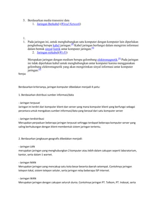 5. Berdasarkan media transmisi data
1. Jaringan Berkabel (Wired Network)
1.
1. Pada jaringan ini, untuk menghubungkan satu komputer dengan komputer lain diperlukan
penghubung berupa kabel jaringan.[9]
Kabel jaringan berfungsi dalam mengirim informasi
dalam bentuk sinyal listrik antar komputer jaringan.[9]
2. Jaringan nirkabel(Wi-Fi)
Merupakan jaringan dengan medium berupa gelombang elektromagnetik.[9]
Pada jaringan
ini tidak diperlukan kabel untuk menghubungkan antar komputer karena menggunakan
gelombang elektromagnetik yang akan mengirimkan sinyal informasi antar komputer
jaringan.[9]
femjsc
Berdasarkan kriterianya, jaringan komputer dibedakan menjadi 4 yaitu:
1. Berdasarkan distribusi sumber informasi/data
- Jaringan terpusat
Jaringan ini terdiri dari komputer klient dan server yang mana komputer klient yang berfungsi sebagai
perantara untuk mengakses sumber informasi/data yang berasal dari satu komputer server
- Jaringan terdistribusi
Merupakan perpaduan beberapa jaringan terpusat sehingga terdapat beberapa komputer server yang
saling berhubungan dengan klient membentuk sistem jaringan tertentu.
2. Berdasarkan jangkauan geografis dibedakan menjadi:
- Jaringan LAN
merupakan jaringan yang menghubungkan 2 komputer atau lebih dalam cakupan seperti laboratorium,
kantor, serta dalam 1 warnet.
- Jaringan MAN
Merupakan jaringan yang mencakup satu kota besar beserta daerah setempat. Contohnya jaringan
telepon lokal, sistem telepon seluler, serta jaringan relay beberapa ISP internet.
- Jaringan WAN
Merupakan jaringan dengan cakupan seluruh dunia. Contohnya jaringan PT. Telkom, PT. Indosat, serta
 