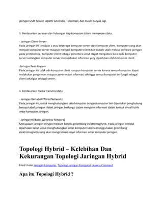 jaringan GSM Seluler seperti Satelindo, Telkomsel, dan masih banyak lagi.
3. Berdasarkan peranan dan hubungan tiap komputer dalam memproses data.
- Jaringan Client-Server
Pada jaringan ini terdapat 1 atau beberapa komputer server dan komputer client. Komputer yang akan
menjadi komputer server maupun menjadi komputer client dan diubah-ubah melalui software jaringan
pada protokolnya. Komputer client sebagai perantara untuk dapat mengakses data pada komputer
server sedangkan komputer server menyediakan informasi yang diperlukan oleh komputer client.
-Jaringan Peer-to-peer
Pada jaringan ini tidak ada komputer client maupun komputer server karena semua komputer dapat
melakukan pengiriman maupun penerimaan informasi sehingga semua komputer berfungsi sebagai
client sekaligus sebagai server.
4. Berdasarkan media transmisi data
- Jaringan Berkabel (Wired Network)
Pada jaringan ini, untuk menghubungkan satu komputer dengan komputer lain diperlukan penghubung
berupa kabel jaringan. Kabel jaringan berfungsi dalam mengirim informasi dalam bentuk sinyal listrik
antar komputer jaringan.
- Jaringan Nirkabel (Wireless Network)
Merupakan jaringan dengan medium berupa gelombang elektromagnetik. Pada jaringan ini tidak
diperlukan kabel untuk menghubungkan antar komputer karena menggunakan gelombang
elektromagnetik yang akan mengirimkan sinyal informasi antar komputer jaringan.
Topologi Hybrid – Kelebihan Dan
Kekurangan Topologi Jaringan Hybrid
Filed Under Jaringan Komputer, Topologi Jaringan Komputer Leave a Comment
Apa itu Topologi Hybrid ?
 