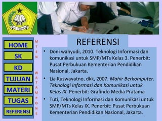 HOME                      REFERENSI
            • Doni wahyudi, 2010. Teknologi Informasi dan
   SK         komunikasi untuk SMP/MTs Kelas 3. Penerbit:
              Pusat Perbukuan Kementerian Pendidikan
  KD          Nasional, Jakarta.
TUJUAN      • Lia Kuswayatno, dkk, 2007. Mahir Berkomputer.
              Teknologi Informasi dan Komunikasi untuk
MATERI        Kelas IX. Penerbit: Grafindo Media Pratama
TUGAS       • Tuti, Teknologi Informasi dan Komunikasi untuk
              SMP/MTs Kelas IX. Penerbit: Pusat Perbukuan
REFERENSI     Kementerian Pendidikan Nasional, Jakarta.
 