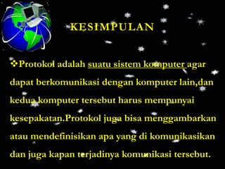 KESIMPULAN


Protokol adalah suatu sistem komputer agar
dapat berkomunikasi dengan komputer lain,dan
kedua komputer tersebut harus mempunyai
kesepakatan.Protokol juga bisa menggambarkan
atau mendefinisikan apa yang di komunikasikan
dan juga kapan terjadinya komunikasi tersebut.
 