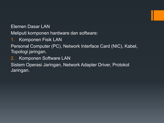 Elemen Dasar LAN
Meliputi komponen hardware dan software:
1. Komponen Fisik LAN
Personal Computer (PC), Network Interface Card (NIC), Kabel,
Topologi jaringan.
2. Komponen Software LAN
Sistem Operasi Jaringan, Network Adapter Driver, Protokol
Jaringan.
 