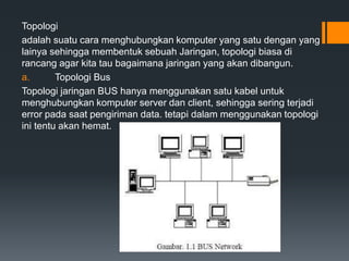 Topologi
adalah suatu cara menghubungkan komputer yang satu dengan yang
lainya sehingga membentuk sebuah Jaringan, topologi biasa di
rancang agar kita tau bagaimana jaringan yang akan dibangun.
a. Topologi Bus
Topologi jaringan BUS hanya menggunakan satu kabel untuk
menghubungkan komputer server dan client, sehingga sering terjadi
error pada saat pengiriman data. tetapi dalam menggunakan topologi
ini tentu akan hemat.
 