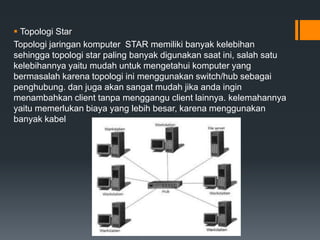  Topologi Star
Topologi jaringan komputer STAR memiliki banyak kelebihan
sehingga topologi star paling banyak digunakan saat ini, salah satu
kelebihannya yaitu mudah untuk mengetahui komputer yang
bermasalah karena topologi ini menggunakan switch/hub sebagai
penghubung. dan juga akan sangat mudah jika anda ingin
menambahkan client tanpa menggangu client lainnya. kelemahannya
yaitu memerlukan biaya yang lebih besar, karena menggunakan
banyak kabel
 