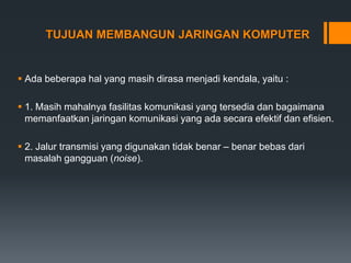 TUJUAN MEMBANGUN JARINGAN KOMPUTER
 Ada beberapa hal yang masih dirasa menjadi kendala, yaitu :
 1. Masih mahalnya fasilitas komunikasi yang tersedia dan bagaimana
memanfaatkan jaringan komunikasi yang ada secara efektif dan efisien.
 2. Jalur transmisi yang digunakan tidak benar – benar bebas dari
masalah gangguan (noise).
 