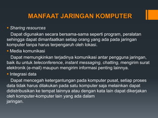 MANFAAT JARINGAN KOMPUTER
 Sharing resources
Dapat digunakan secara bersama-sama seperti program, peralatan
sehingga dapat dimanfaatkan setiap orang yang ada pada jaringan
komputer tanpa harus terpengaruh oleh lokasi.
 Media komunikasi
Dapat memungkinkan terjadinya komunikasi antar pengguna jaringan,
baik itu untuk teleconference, instant messaging, chatting, mengirim surat
elektronik (e-mail) maupun mengirim informasi penting lainnya.
 Integrasi data
Dapat mencegah ketergantungan pada komputer pusat, setiap proses
data tidak harus dilakukan pada satu komputer saja melainkan dapat
didistribusikan ke tempat lainnya atau dengan kata lain dapat dikerjakan
oleh komputer-komputer lain yang ada dalam
jaringan.
 