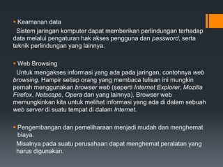  Keamanan data
Sistem jaringan komputer dapat memberikan perlindungan terhadap
data melalui pengaturan hak akses pengguna dan password, serta
teknik perlindungan yang lainnya.
 Web Browsing
Untuk mengakses informasi yang ada pada jaringan, contohnya web
browsing. Hampir setiap orang yang membaca tulisan ini mungkin
pernah menggunakan browser web (seperti Internet Explorer, Mozilla
Firefox, Netscape, Opera dan yang lainnya). Browser web
memungkinkan kita untuk melihat informasi yang ada di dalam sebuah
web server di suatu tempat di dalam Internet.
 Pengembangan dan pemeliharaan menjadi mudah dan menghemat
biaya.
Misalnya pada suatu perusahaan dapat menghemat peralatan yang
harus digunakan.
 