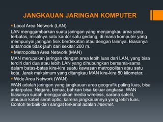 JANGKAUAN JARINGAN KOMPUTER
 Local Area Network (LAN)
LAN menggambarkan suatu jaringan yang menjangkau area yang
terbatas, misalnya satu kantor satu gedung, di mana komputer yang
mempunyai jaringan fisik berdekatan atau dengan lainnya. Biasanya
antarnode tidak jauh dari sekitar 200 m.
 Metropolitan Area Network (MAN)
MAN merupakan jaringan dengan area lebih luas dari LAN, yang bisa
terdiri dari dua atau lebih LAN yang dihubungkan bersama-sama
dalam batas-batas kira-kira suatu kawasan metropolitan atau satu
kota. Jarak maksimum yang dijangkau MAN kira-kira 80 kilometer.
 Wide Area Network (WAN)
WAN adalah jaringan yang jangkauan area geografik paling luas, bisa
antarpulau, Negara, benua, bahkan bisa keluar angkasa. WAN
biasanya sudah menggunakan media wireless, sarana satelit,
ataupun kabel serat optic, karena jangkauannya yang lebih luas.
Contoh terbaik dan sangat terkenal adalah Internet.
 