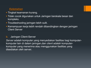 Kelemahan
 Tingkat keamanan kurang.
 Tidak cocok digunakan untuk Jaringan berskala besar dan
kompleks.
 Troubleshooting jaringan lebih sulit.
 Kemampuan kerja lebih rendah dibandingkan dengan jaringan
Client Server
b. Jaringan Client-Server
Server adalah komputer yang menyediakan fasilitas bagi komputer-
komputer lain di dalam jaringan,dan client adalah komputer-
komputer yang menerima atau menggunakan fasilitas yang
disediakan oleh server.
 
