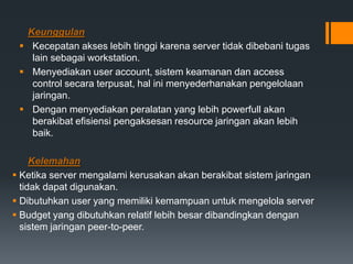 Keunggulan
 Kecepatan akses lebih tinggi karena server tidak dibebani tugas
lain sebagai workstation.
 Menyediakan user account, sistem keamanan dan access
control secara terpusat, hal ini menyederhanakan pengelolaan
jaringan.
 Dengan menyediakan peralatan yang lebih powerfull akan
berakibat efisiensi pengaksesan resource jaringan akan lebih
baik.
Kelemahan
 Ketika server mengalami kerusakan akan berakibat sistem jaringan
tidak dapat digunakan.
 Dibutuhkan user yang memiliki kemampuan untuk mengelola server
 Budget yang dibutuhkan relatif lebih besar dibandingkan dengan
sistem jaringan peer-to-peer.
 