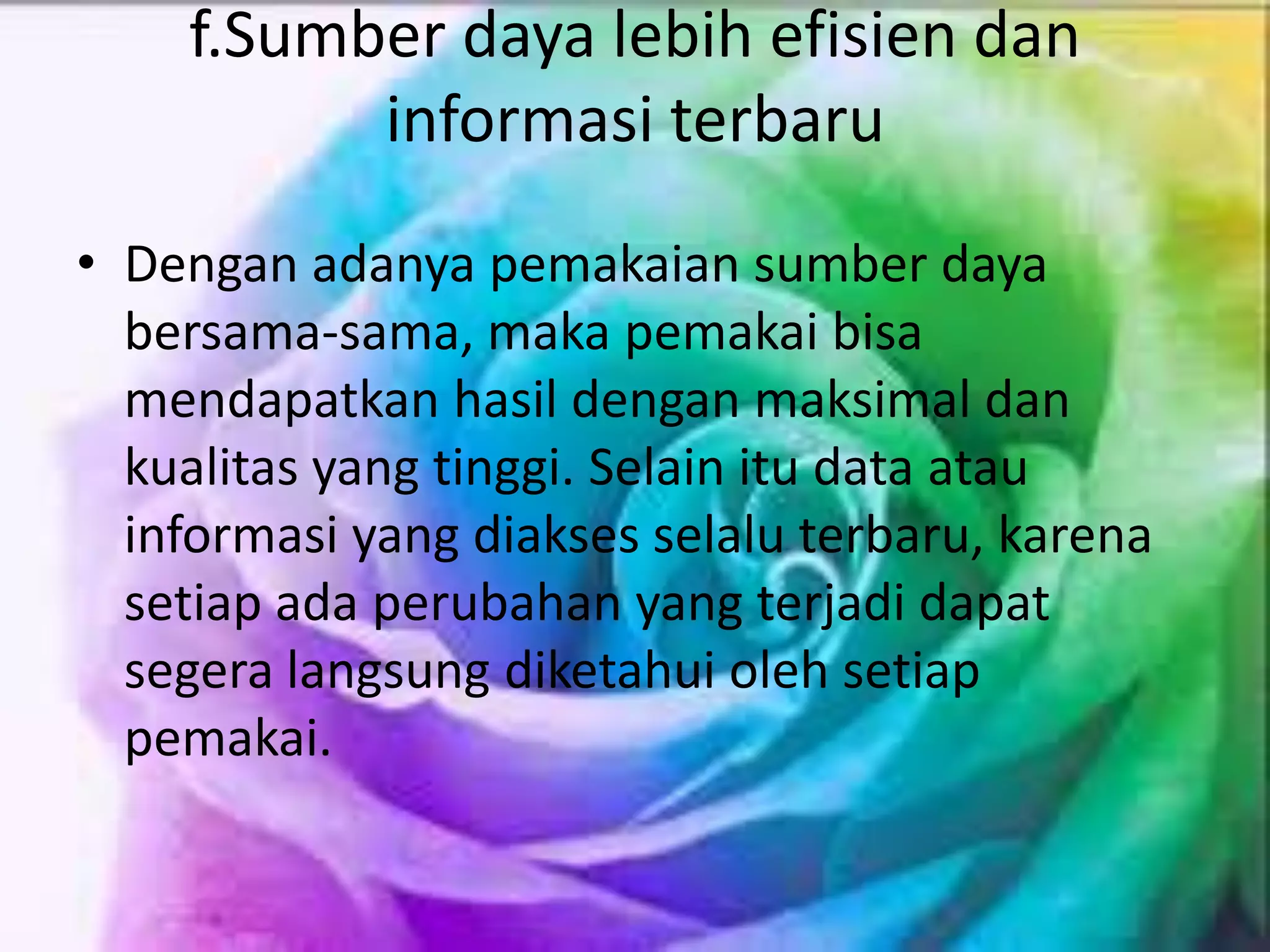 f.Sumber daya lebih efisien dan
informasi terbaru
• Dengan adanya pemakaian sumber daya
bersama-sama, maka pemakai bisa
mendapatkan hasil dengan maksimal dan
kualitas yang tinggi. Selain itu data atau
informasi yang diakses selalu terbaru, karena
setiap ada perubahan yang terjadi dapat
segera langsung diketahui oleh setiap
pemakai.
 