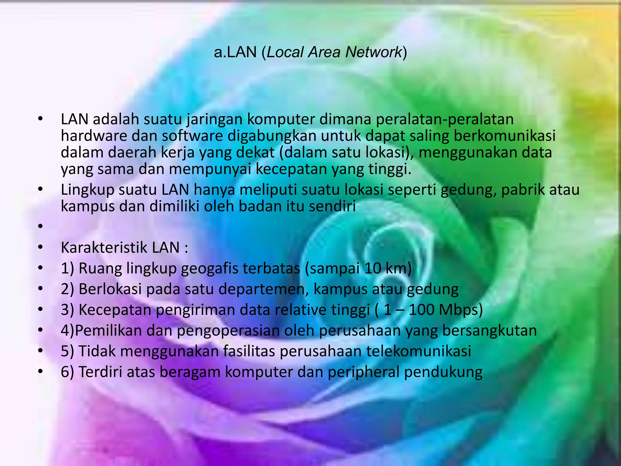 a.LAN (Local Area Network)
• LAN adalah suatu jaringan komputer dimana peralatan-peralatan
hardware dan software digabungkan untuk dapat saling berkomunikasi
dalam daerah kerja yang dekat (dalam satu lokasi), menggunakan data
yang sama dan mempunyai kecepatan yang tinggi.
• Lingkup suatu LAN hanya meliputi suatu lokasi seperti gedung, pabrik atau
kampus dan dimiliki oleh badan itu sendiri
•
• Karakteristik LAN :
• 1) Ruang lingkup geogafis terbatas (sampai 10 km)
• 2) Berlokasi pada satu departemen, kampus atau gedung
• 3) Kecepatan pengiriman data relative tinggi ( 1 – 100 Mbps)
• 4)Pemilikan dan pengoperasian oleh perusahaan yang bersangkutan
• 5) Tidak menggunakan fasilitas perusahaan telekomunikasi
• 6) Terdiri atas beragam komputer dan peripheral pendukung
 