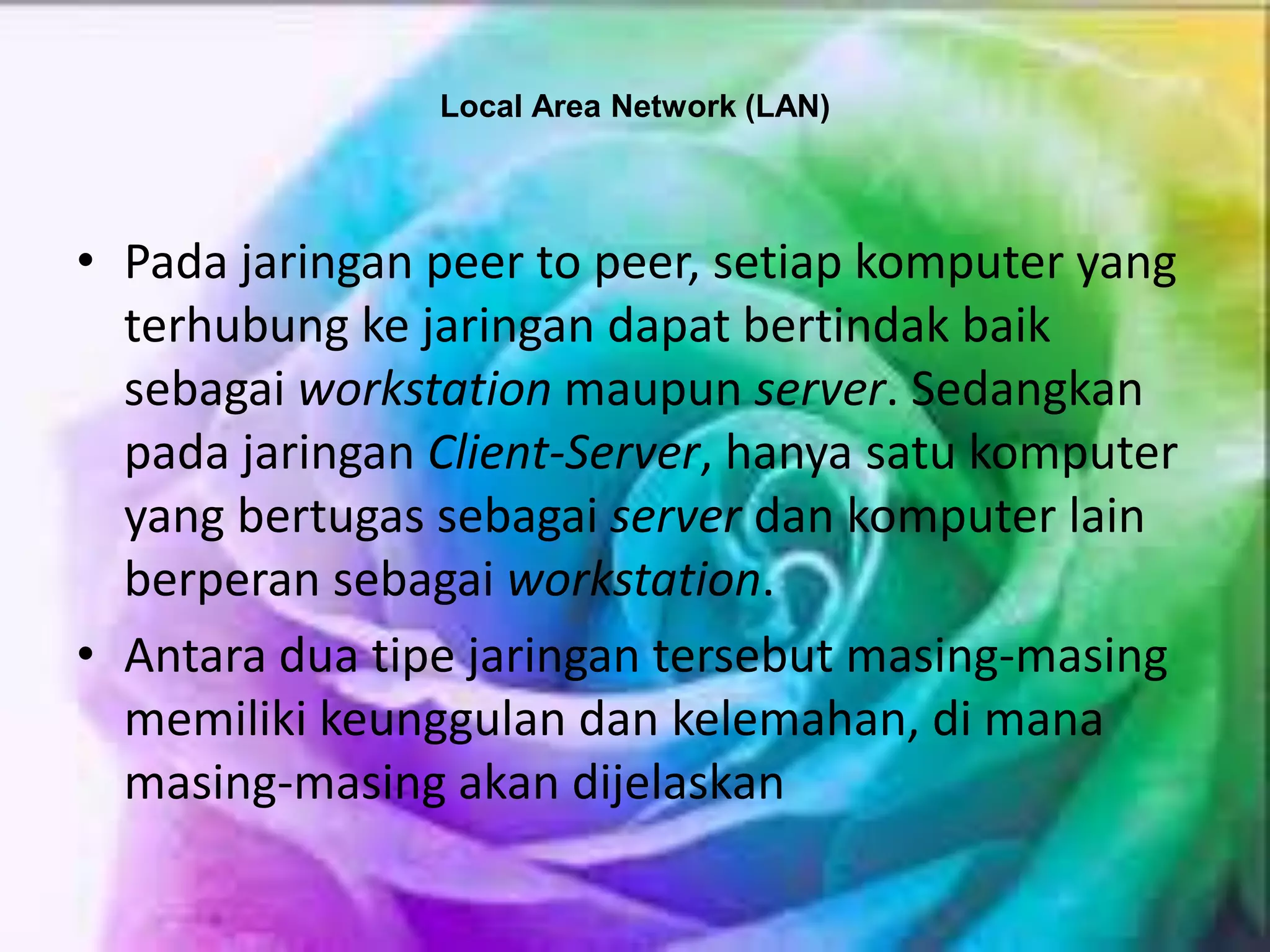 Local Area Network (LAN)
• Pada jaringan peer to peer, setiap komputer yang
terhubung ke jaringan dapat bertindak baik
sebagai workstation maupun server. Sedangkan
pada jaringan Client-Server, hanya satu komputer
yang bertugas sebagai server dan komputer lain
berperan sebagai workstation.
• Antara dua tipe jaringan tersebut masing-masing
memiliki keunggulan dan kelemahan, di mana
masing-masing akan dijelaskan
 