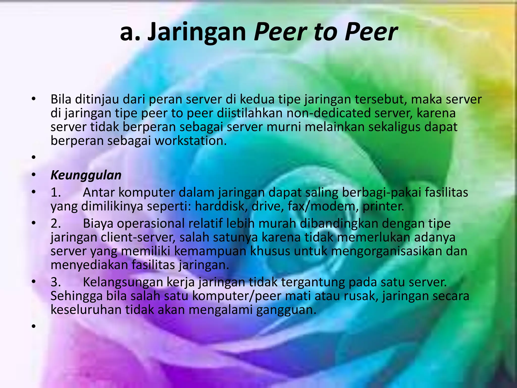 a. Jaringan Peer to Peer
• Bila ditinjau dari peran server di kedua tipe jaringan tersebut, maka server
di jaringan tipe peer to peer diistilahkan non-dedicated server, karena
server tidak berperan sebagai server murni melainkan sekaligus dapat
berperan sebagai workstation.
•
• Keunggulan
• 1. Antar komputer dalam jaringan dapat saling berbagi-pakai fasilitas
yang dimilikinya seperti: harddisk, drive, fax/modem, printer.
• 2. Biaya operasional relatif lebih murah dibandingkan dengan tipe
jaringan client-server, salah satunya karena tidak memerlukan adanya
server yang memiliki kemampuan khusus untuk mengorganisasikan dan
menyediakan fasilitas jaringan.
• 3. Kelangsungan kerja jaringan tidak tergantung pada satu server.
Sehingga bila salah satu komputer/peer mati atau rusak, jaringan secara
keseluruhan tidak akan mengalami gangguan.
•
 