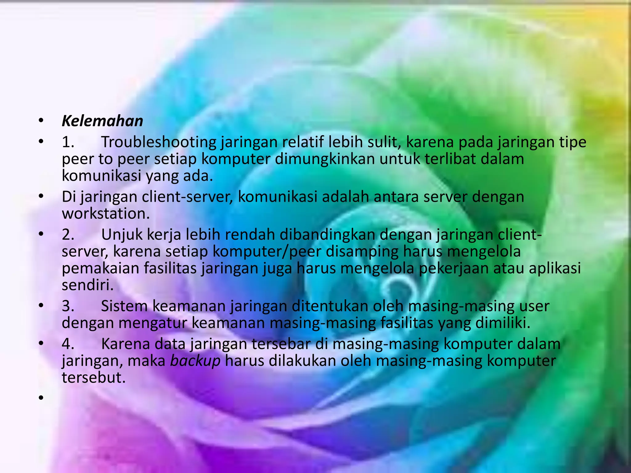 • Kelemahan
• 1. Troubleshooting jaringan relatif lebih sulit, karena pada jaringan tipe
peer to peer setiap komputer dimungkinkan untuk terlibat dalam
komunikasi yang ada.
• Di jaringan client-server, komunikasi adalah antara server dengan
workstation.
• 2. Unjuk kerja lebih rendah dibandingkan dengan jaringan client-
server, karena setiap komputer/peer disamping harus mengelola
pemakaian fasilitas jaringan juga harus mengelola pekerjaan atau aplikasi
sendiri.
• 3. Sistem keamanan jaringan ditentukan oleh masing-masing user
dengan mengatur keamanan masing-masing fasilitas yang dimiliki.
• 4. Karena data jaringan tersebar di masing-masing komputer dalam
jaringan, maka backup harus dilakukan oleh masing-masing komputer
tersebut.
•
 