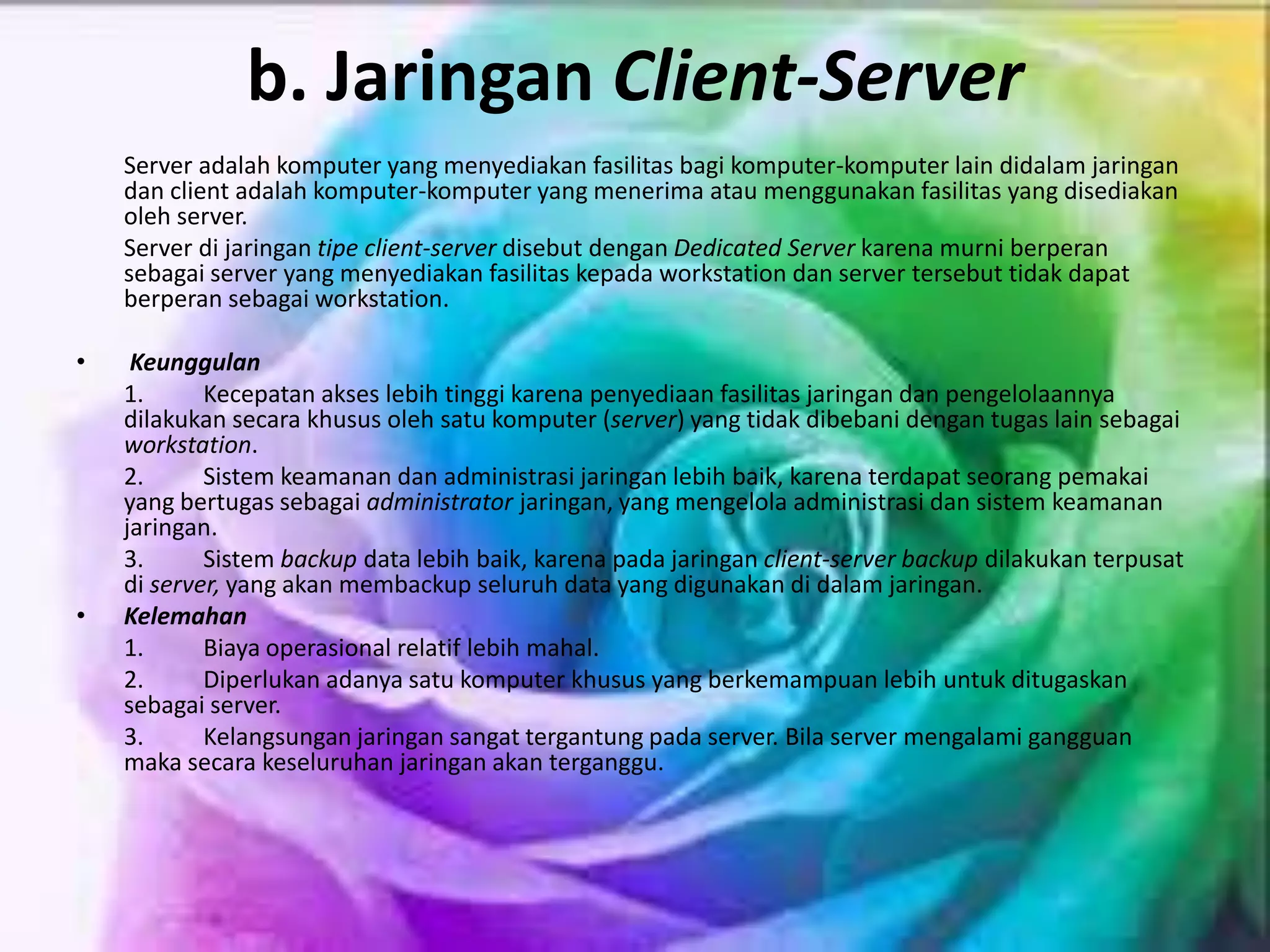 b. Jaringan Client-Server
Server adalah komputer yang menyediakan fasilitas bagi komputer-komputer lain didalam jaringan
dan client adalah komputer-komputer yang menerima atau menggunakan fasilitas yang disediakan
oleh server.
Server di jaringan tipe client-server disebut dengan Dedicated Server karena murni berperan
sebagai server yang menyediakan fasilitas kepada workstation dan server tersebut tidak dapat
berperan sebagai workstation.
• Keunggulan
1. Kecepatan akses lebih tinggi karena penyediaan fasilitas jaringan dan pengelolaannya
dilakukan secara khusus oleh satu komputer (server) yang tidak dibebani dengan tugas lain sebagai
workstation.
2. Sistem keamanan dan administrasi jaringan lebih baik, karena terdapat seorang pemakai
yang bertugas sebagai administrator jaringan, yang mengelola administrasi dan sistem keamanan
jaringan.
3. Sistem backup data lebih baik, karena pada jaringan client-server backup dilakukan terpusat
di server, yang akan membackup seluruh data yang digunakan di dalam jaringan.
• Kelemahan
1. Biaya operasional relatif lebih mahal.
2. Diperlukan adanya satu komputer khusus yang berkemampuan lebih untuk ditugaskan
sebagai server.
3. Kelangsungan jaringan sangat tergantung pada server. Bila server mengalami gangguan
maka secara keseluruhan jaringan akan terganggu.
 