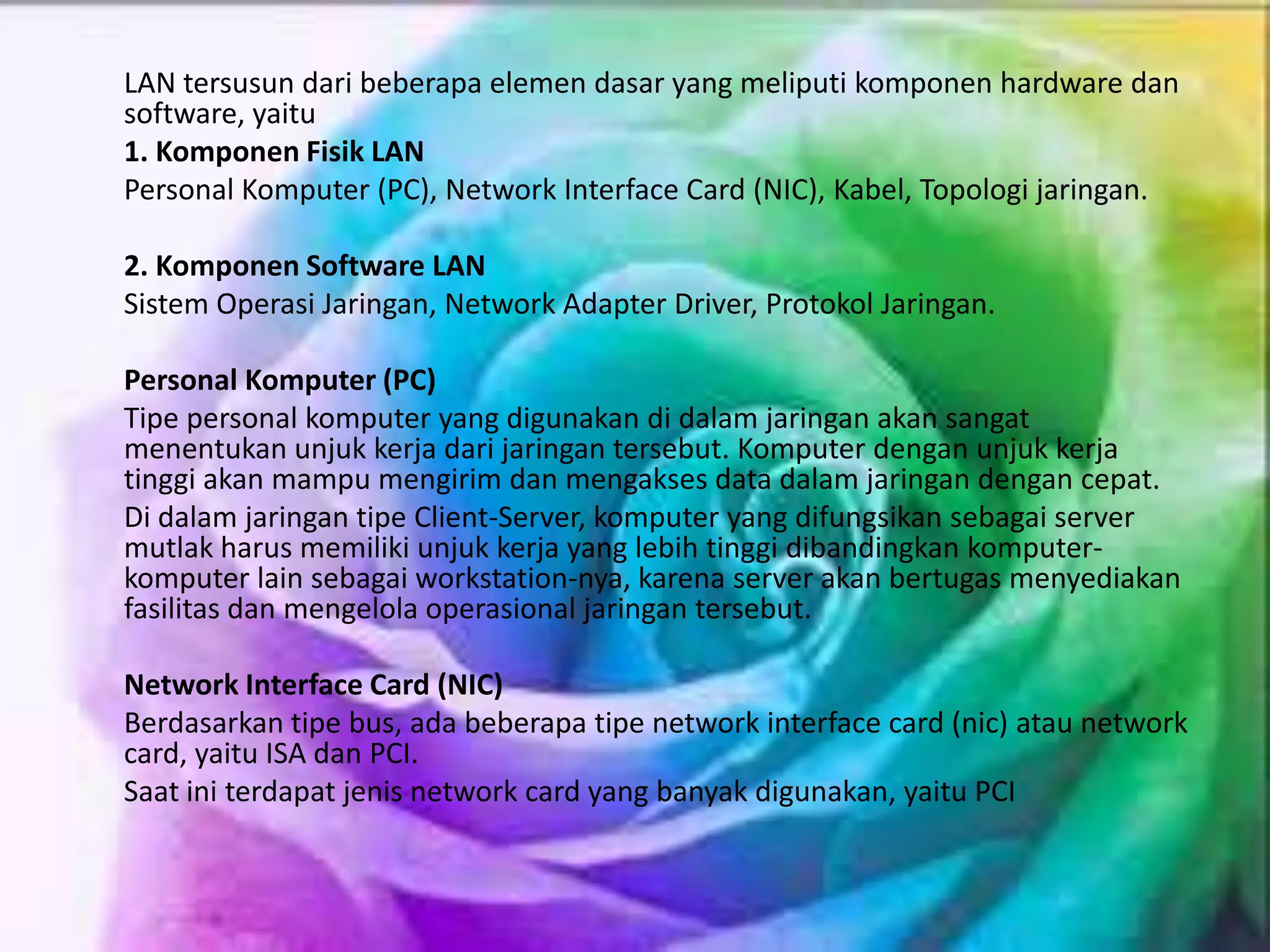 LAN tersusun dari beberapa elemen dasar yang meliputi komponen hardware dan
software, yaitu
1. Komponen Fisik LAN
Personal Komputer (PC), Network Interface Card (NIC), Kabel, Topologi jaringan.
2. Komponen Software LAN
Sistem Operasi Jaringan, Network Adapter Driver, Protokol Jaringan.
Personal Komputer (PC)
Tipe personal komputer yang digunakan di dalam jaringan akan sangat
menentukan unjuk kerja dari jaringan tersebut. Komputer dengan unjuk kerja
tinggi akan mampu mengirim dan mengakses data dalam jaringan dengan cepat.
Di dalam jaringan tipe Client-Server, komputer yang difungsikan sebagai server
mutlak harus memiliki unjuk kerja yang lebih tinggi dibandingkan komputer-
komputer lain sebagai workstation-nya, karena server akan bertugas menyediakan
fasilitas dan mengelola operasional jaringan tersebut.
Network Interface Card (NIC)
Berdasarkan tipe bus, ada beberapa tipe network interface card (nic) atau network
card, yaitu ISA dan PCI.
Saat ini terdapat jenis network card yang banyak digunakan, yaitu PCI
 