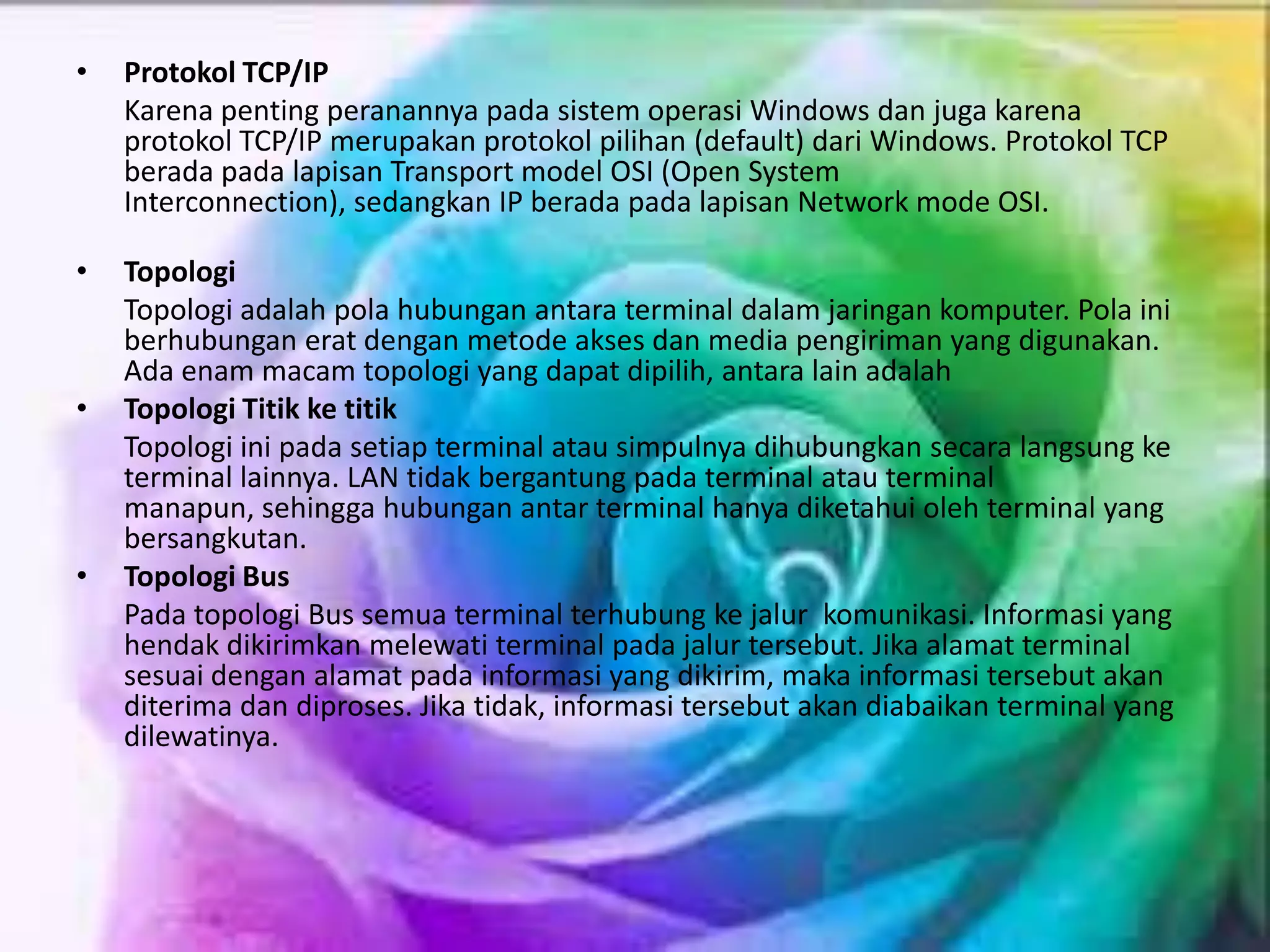 • Protokol TCP/IP
Karena penting peranannya pada sistem operasi Windows dan juga karena
protokol TCP/IP merupakan protokol pilihan (default) dari Windows. Protokol TCP
berada pada lapisan Transport model OSI (Open System
Interconnection), sedangkan IP berada pada lapisan Network mode OSI.
• Topologi
Topologi adalah pola hubungan antara terminal dalam jaringan komputer. Pola ini
berhubungan erat dengan metode akses dan media pengiriman yang digunakan.
Ada enam macam topologi yang dapat dipilih, antara lain adalah
• Topologi Titik ke titik
Topologi ini pada setiap terminal atau simpulnya dihubungkan secara langsung ke
terminal lainnya. LAN tidak bergantung pada terminal atau terminal
manapun, sehingga hubungan antar terminal hanya diketahui oleh terminal yang
bersangkutan.
• Topologi Bus
Pada topologi Bus semua terminal terhubung ke jalur komunikasi. Informasi yang
hendak dikirimkan melewati terminal pada jalur tersebut. Jika alamat terminal
sesuai dengan alamat pada informasi yang dikirim, maka informasi tersebut akan
diterima dan diproses. Jika tidak, informasi tersebut akan diabaikan terminal yang
dilewatinya.
 