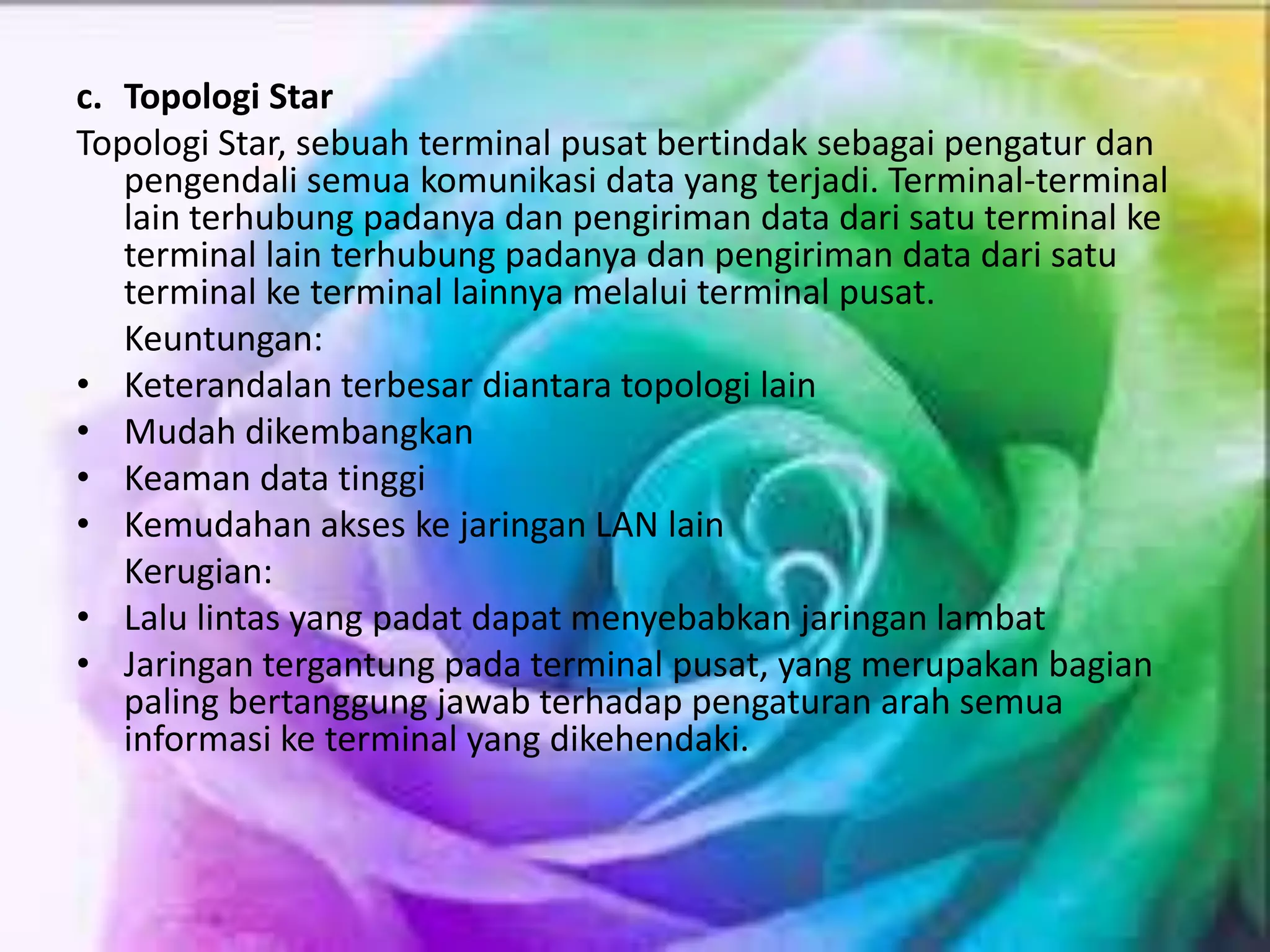 c. Topologi Star
Topologi Star, sebuah terminal pusat bertindak sebagai pengatur dan
pengendali semua komunikasi data yang terjadi. Terminal-terminal
lain terhubung padanya dan pengiriman data dari satu terminal ke
terminal lain terhubung padanya dan pengiriman data dari satu
terminal ke terminal lainnya melalui terminal pusat.
Keuntungan:
• Keterandalan terbesar diantara topologi lain
• Mudah dikembangkan
• Keaman data tinggi
• Kemudahan akses ke jaringan LAN lain
Kerugian:
• Lalu lintas yang padat dapat menyebabkan jaringan lambat
• Jaringan tergantung pada terminal pusat, yang merupakan bagian
paling bertanggung jawab terhadap pengaturan arah semua
informasi ke terminal yang dikehendaki.
 