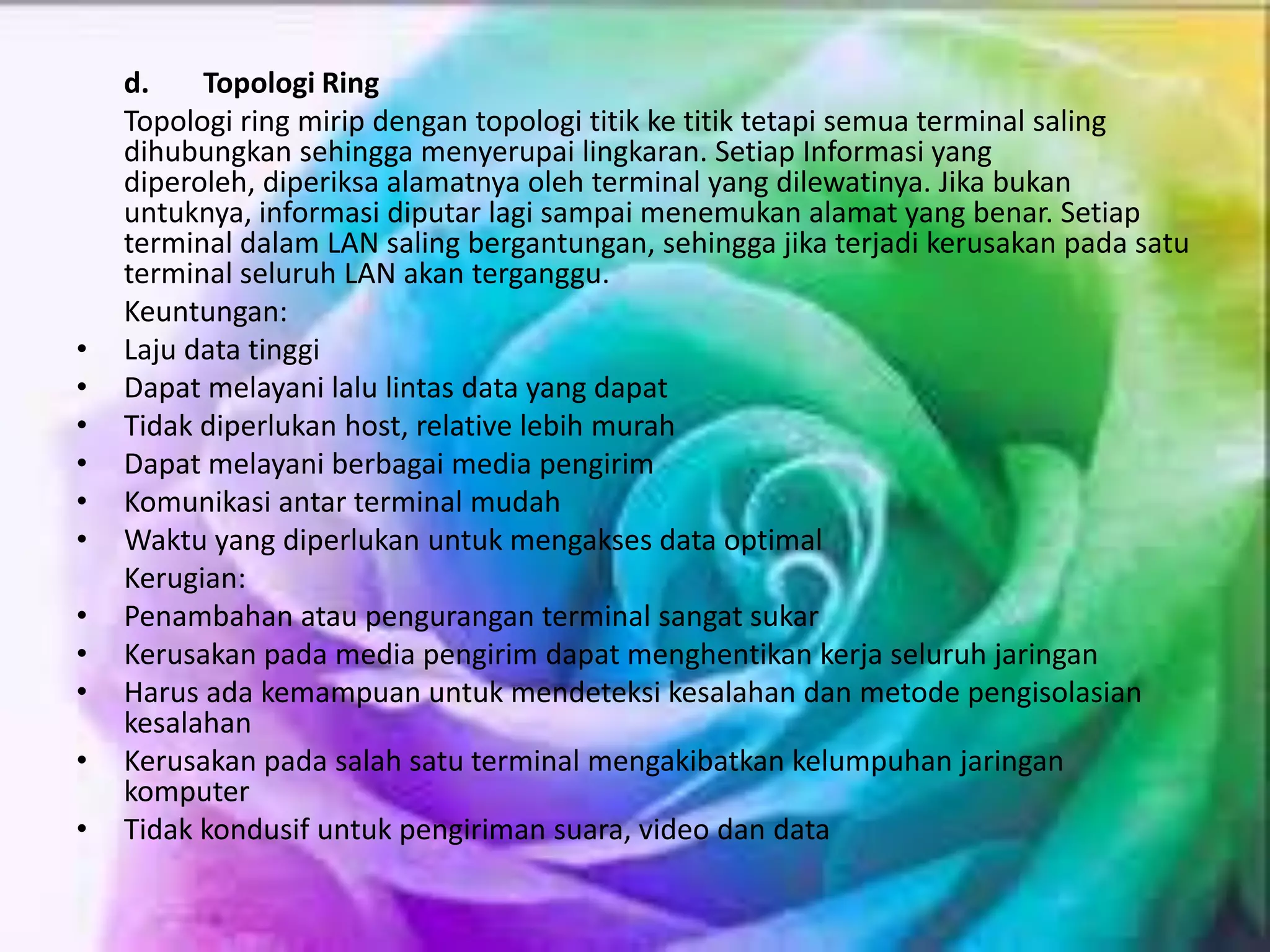 d. Topologi Ring
Topologi ring mirip dengan topologi titik ke titik tetapi semua terminal saling
dihubungkan sehingga menyerupai lingkaran. Setiap Informasi yang
diperoleh, diperiksa alamatnya oleh terminal yang dilewatinya. Jika bukan
untuknya, informasi diputar lagi sampai menemukan alamat yang benar. Setiap
terminal dalam LAN saling bergantungan, sehingga jika terjadi kerusakan pada satu
terminal seluruh LAN akan terganggu.
Keuntungan:
• Laju data tinggi
• Dapat melayani lalu lintas data yang dapat
• Tidak diperlukan host, relative lebih murah
• Dapat melayani berbagai media pengirim
• Komunikasi antar terminal mudah
• Waktu yang diperlukan untuk mengakses data optimal
Kerugian:
• Penambahan atau pengurangan terminal sangat sukar
• Kerusakan pada media pengirim dapat menghentikan kerja seluruh jaringan
• Harus ada kemampuan untuk mendeteksi kesalahan dan metode pengisolasian
kesalahan
• Kerusakan pada salah satu terminal mengakibatkan kelumpuhan jaringan
komputer
• Tidak kondusif untuk pengiriman suara, video dan data
 
