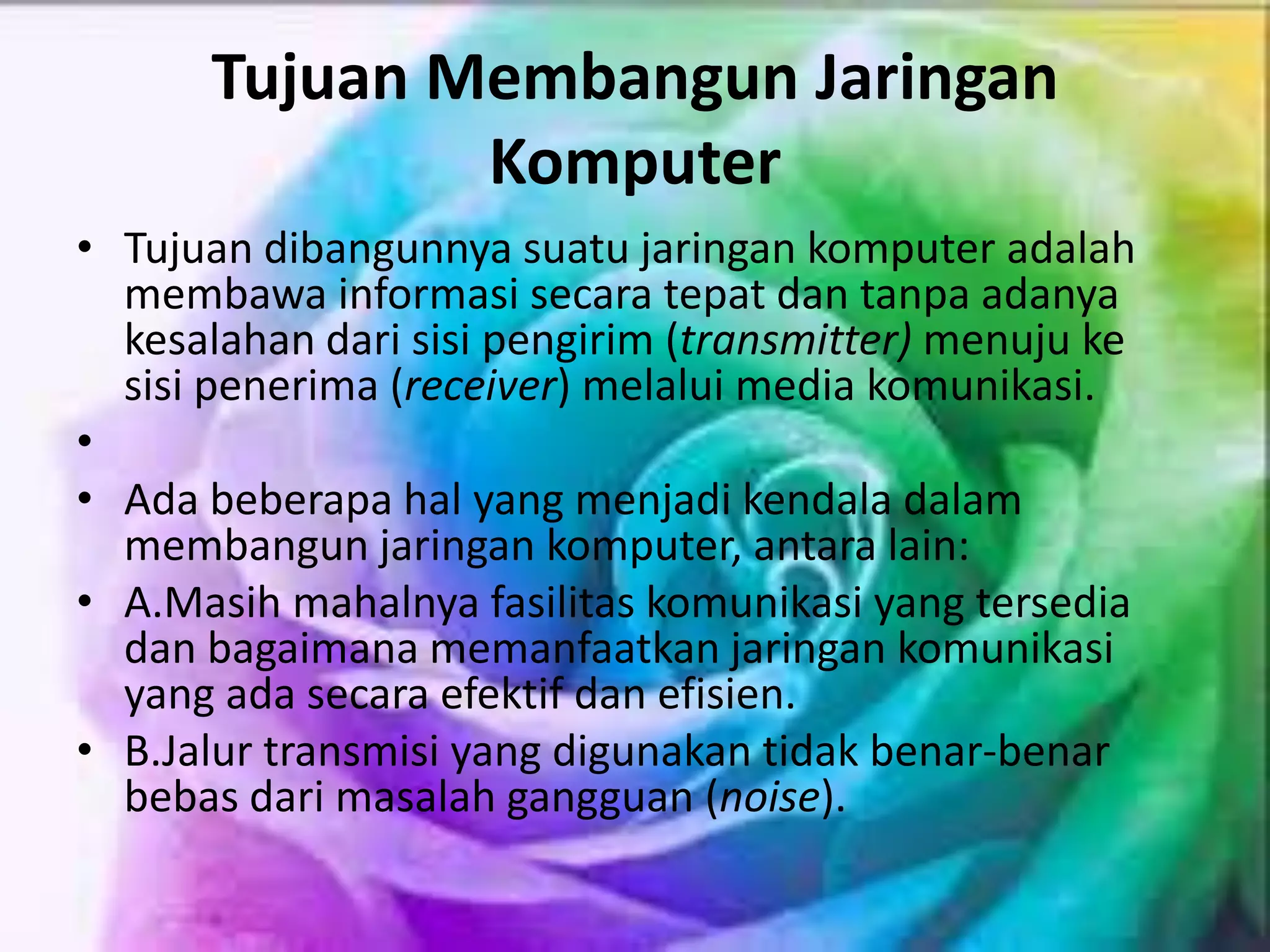 Tujuan Membangun Jaringan
Komputer
• Tujuan dibangunnya suatu jaringan komputer adalah
membawa informasi secara tepat dan tanpa adanya
kesalahan dari sisi pengirim (transmitter) menuju ke
sisi penerima (receiver) melalui media komunikasi.
•
• Ada beberapa hal yang menjadi kendala dalam
membangun jaringan komputer, antara lain:
• A.Masih mahalnya fasilitas komunikasi yang tersedia
dan bagaimana memanfaatkan jaringan komunikasi
yang ada secara efektif dan efisien.
• B.Jalur transmisi yang digunakan tidak benar-benar
bebas dari masalah gangguan (noise).
 