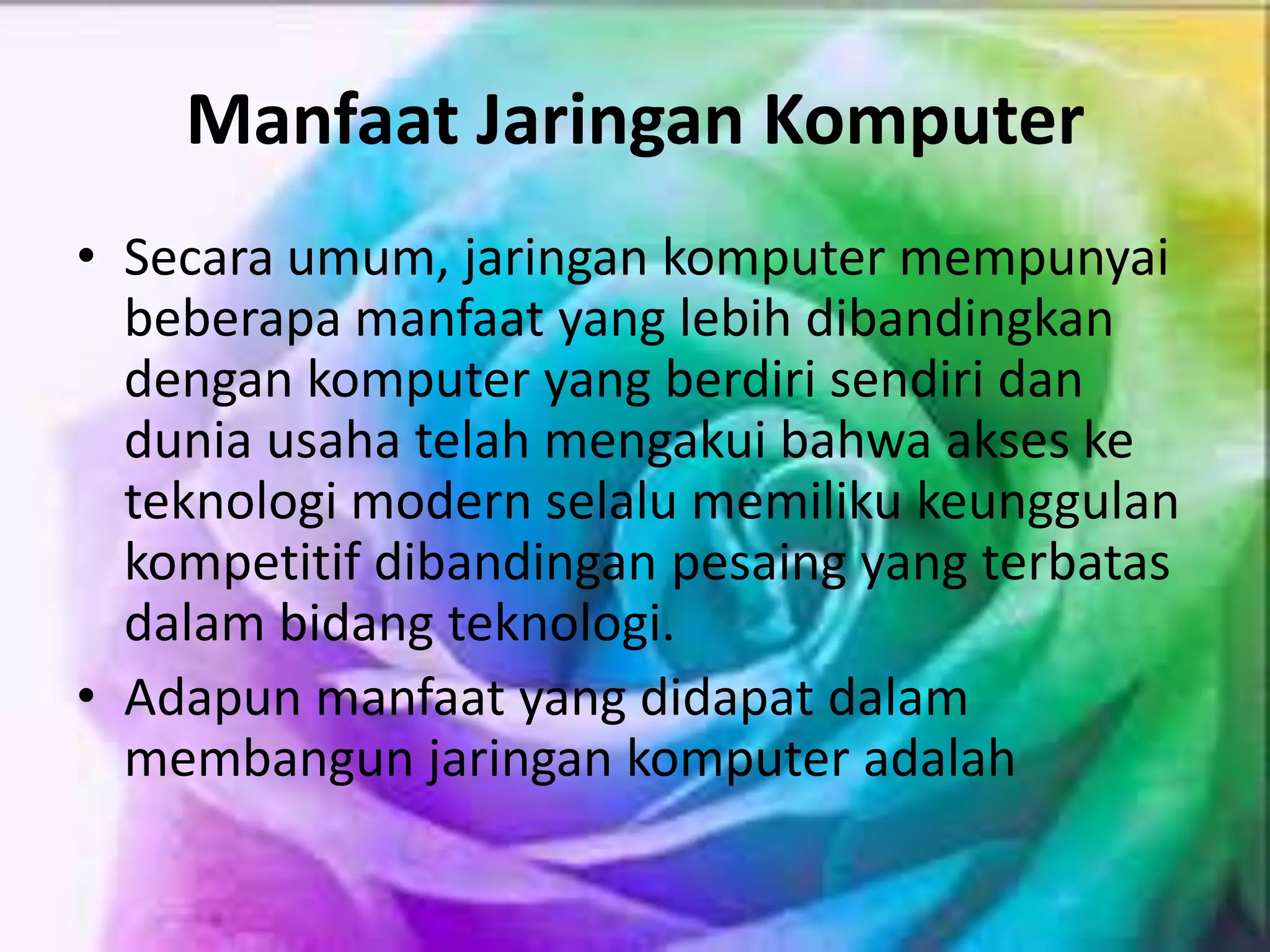 Manfaat Jaringan Komputer
• Secara umum, jaringan komputer mempunyai
beberapa manfaat yang lebih dibandingkan
dengan komputer yang berdiri sendiri dan
dunia usaha telah mengakui bahwa akses ke
teknologi modern selalu memiliku keunggulan
kompetitif dibandingan pesaing yang terbatas
dalam bidang teknologi.
• Adapun manfaat yang didapat dalam
membangun jaringan komputer adalah
 