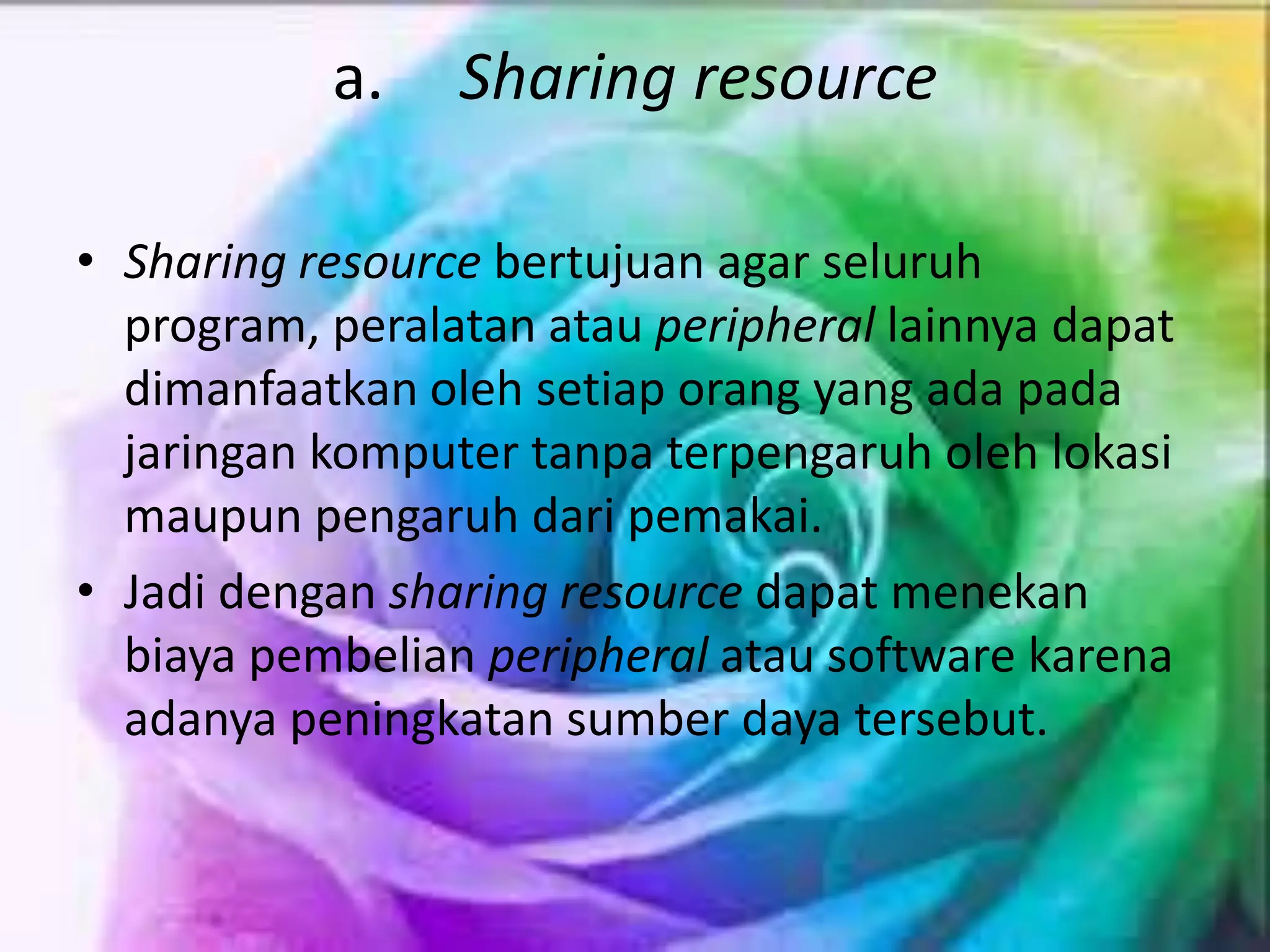 a. Sharing resource
• Sharing resource bertujuan agar seluruh
program, peralatan atau peripheral lainnya dapat
dimanfaatkan oleh setiap orang yang ada pada
jaringan komputer tanpa terpengaruh oleh lokasi
maupun pengaruh dari pemakai.
• Jadi dengan sharing resource dapat menekan
biaya pembelian peripheral atau software karena
adanya peningkatan sumber daya tersebut.
 