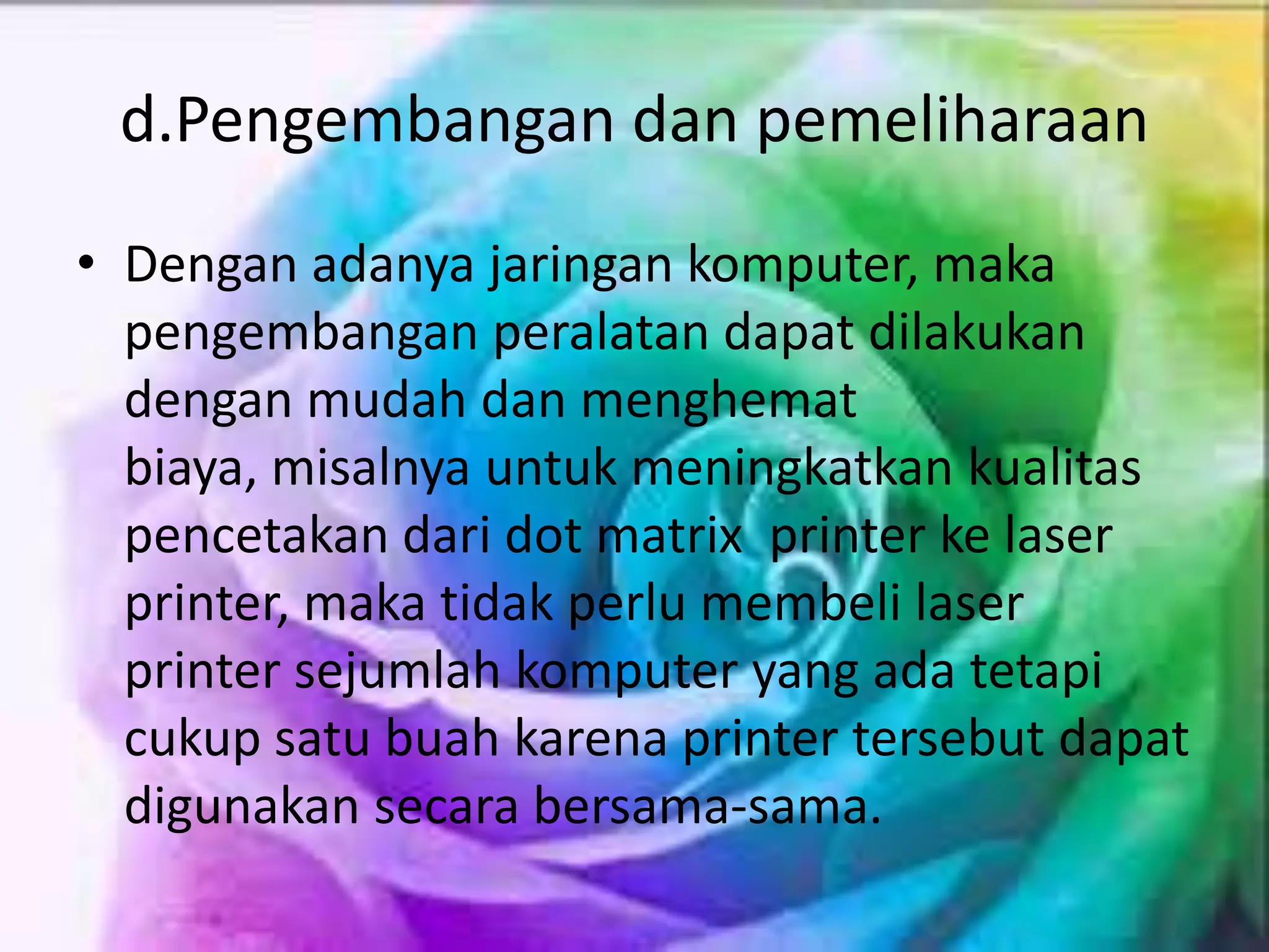 d.Pengembangan dan pemeliharaan
• Dengan adanya jaringan komputer, maka
pengembangan peralatan dapat dilakukan
dengan mudah dan menghemat
biaya, misalnya untuk meningkatkan kualitas
pencetakan dari dot matrix printer ke laser
printer, maka tidak perlu membeli laser
printer sejumlah komputer yang ada tetapi
cukup satu buah karena printer tersebut dapat
digunakan secara bersama-sama.
 
