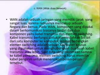 c. WAN (Wide Area Network)
• WAN adalah sebuah jaringan yang memiliki jarak yang
sangat luas, karena radiusnya mencakup sebuah
Negara dan benua. Pada WAN, komponen yang dipakai
dalam berkomunikasi biasanya terdiri dari dua
komponen yaitu kabel transmisi dan elemen switching.
Kabel transmisi berfungsi untuk memindahkan bit-bit
dari satu komputer ke komputer lainnya, sedangkan
elemen switching adalah sebuah komputer khusus
yang digunakan untuk menghubungkan dua buah kabel
transmisi atau lebih. Saat data yang dikirimkan sampai
ke kabel penerima, elemen switching harus memilih
kabel pengirim untuk meneruskan pesan-pesan
tersebut.
 
