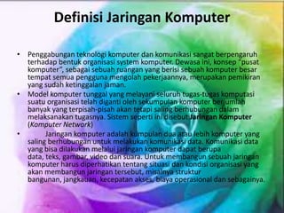 Definisi Jaringan Komputer
• Penggabungan teknologi komputer dan komunikasi sangat berpengaruh
terhadap bentuk organisasi system komputer. Dewasa ini, konsep “pusat
komputer”, sebagai sebuah ruangan yang berisi sebuah komputer besar
tempat semua pengguna mengolah pekerjaannya, merupakan pemikiran
yang sudah ketinggalan jaman.
• Model komputer tunggal yang melayani seluruh tugas-tugas komputasi
suatu organisasi telah diganti oleh sekumpulan komputer berjumlah
banyak yang terpisah-pisah akan tetapi saling berhubungan dalam
melaksanakan tugasnya. Sistem seperti ini disebut Jaringan Komputer
(Komputer Network)
• Jaringan komputer adalah kumpulan dua atau lebih komputer yang
saling berhubungan untuk melakukan komunikasi data. Komunikasi data
yang bisa dilakukan melalui jaringan komputer dapat berupa
data, teks, gambar, video dan suara. Untuk membangun sebuah jaringan
komputer harus diperhatikan tentang situasi dan kondisi organisasi yang
akan membangun jaringan tersebut, misalnya struktur
bangunan, jangkauan, kecepatan akses, biaya operasional dan sebagainya.
 
