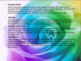 • Protokol TCP/IP
Karena penting peranannya pada sistem operasi Windows dan juga karena
protokol TCP/IP merupakan protokol pilihan (default) dari Windows. Protokol TCP
berada pada lapisan Transport model OSI (Open System
Interconnection), sedangkan IP berada pada lapisan Network mode OSI.
• Topologi
Topologi adalah pola hubungan antara terminal dalam jaringan komputer. Pola ini
berhubungan erat dengan metode akses dan media pengiriman yang digunakan.
Ada enam macam topologi yang dapat dipilih, antara lain adalah
• Topologi Titik ke titik
Topologi ini pada setiap terminal atau simpulnya dihubungkan secara langsung ke
terminal lainnya. LAN tidak bergantung pada terminal atau terminal
manapun, sehingga hubungan antar terminal hanya diketahui oleh terminal yang
bersangkutan.
• Topologi Bus
Pada topologi Bus semua terminal terhubung ke jalur komunikasi. Informasi yang
hendak dikirimkan melewati terminal pada jalur tersebut. Jika alamat terminal
sesuai dengan alamat pada informasi yang dikirim, maka informasi tersebut akan
diterima dan diproses. Jika tidak, informasi tersebut akan diabaikan terminal yang
dilewatinya.
 