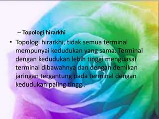 – Topologi hirarkhi
• Topologi hirarkhi, tidak semua terminal
mempunyai kedudukan yang sama. Terminal
dengan kedudukan lebih tinggi menguasai
terminal dibawahnya dan dengan demikan
jaringan tergantung pada terminal dengan
kedudukan paling tinggi.
 