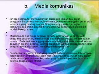 b. Media komunikasi
• Jaringan komputer memungkinkan terjadinya komunikasi antar
pengguna, baik untuk teleconference maupun untuk mengirim pesan atau
informasi yang penting lainnya. Dengan menggunakan jaringan
komputer, dua orang atau lebih yang jaraknya sangat jauh akan lebih
mudah bekerja sama.
•
• Misalkan ada dua orang pegawai di suatu perusahaan yang tempat
tinggalnya berjauhan, mereka tetap bisa bekerjasama dalam pembuatan
laporan. Pada saat seorang pegawai membuat suatu perubahan di sebuah
dokumen on-line, pegawai lainnya dapat mengetahui perubahan tersebut
dengan segera, tidak perlu menunggu datangnya surat.
•
• Perubahan yang cepat inilah yang mengakibatkan kerjasama di kelompok-
kelompok kerja yang sangat jauh menjadi sangat mudah. Sehingga sistem
penjadwalan, pemantauan kerja dan yang lainnya dapat membuat tim
bekerja dengan lebih efektif.
•
 
