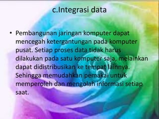 c.Integrasi data
• Pembangunan jaringan komputer dapat
mencegah ketergantungan pada komputer
pusat. Setiap proses data tidak harus
dilakukan pada satu komputer saja, melainkan
dapat didistribusikan ke tempat lainnya.
Sehingga memudahkan pemakai untuk
memperoleh dan mengolah informasi setiap
saat.
 