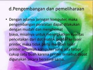 d.Pengembangan dan pemeliharaan
• Dengan adanya jaringan komputer, maka
pengembangan peralatan dapat dilakukan
dengan mudah dan menghemat
biaya, misalnya untuk meningkatkan kualitas
pencetakan dari dot matrix printer ke laser
printer, maka tidak perlu membeli laser
printer sejumlah komputer yang ada tetapi
cukup satu buah karena printer tersebut dapat
digunakan secara bersama-sama.
 