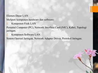 Elemen Dasar LAN
Meliputi komponen hardware dan software:
1. Komponen Fisik LAN
Personal Computer (PC), Network Interface Card (NIC), Kabel, Topologi
jaringan.
2. Komponen Software LAN
Sistem Operasi Jaringan, Network Adapter Driver, Protokol Jaringan.
 