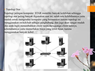  Topologi Star
Topologi jaringan komputer STAR memiliki banyak kelebihan sehingga
topologi star paling banyak digunakan saat ini, salah satu kelebihannya yaitu
mudah untuk mengetahui komputer yang bermasalah karena topologi ini
menggunakan switch/hub sebagai penghubung. dan juga akan sangat mudah
jika anda ingin menambahkan client tanpa menggangu client lainnya.
kelemahannya yaitu memerlukan biaya yang lebih besar, karena
menggunakan banyak kabel
 