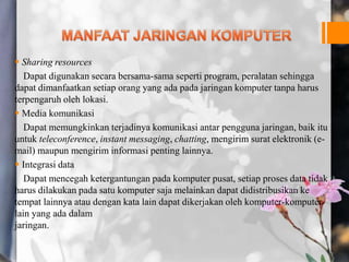  Sharing resources
Dapat digunakan secara bersama-sama seperti program, peralatan sehingga
dapat dimanfaatkan setiap orang yang ada pada jaringan komputer tanpa harus
terpengaruh oleh lokasi.
 Media komunikasi
Dapat memungkinkan terjadinya komunikasi antar pengguna jaringan, baik itu
untuk teleconference, instant messaging, chatting, mengirim surat elektronik (e-
mail) maupun mengirim informasi penting lainnya.
 Integrasi data
Dapat mencegah ketergantungan pada komputer pusat, setiap proses data tidak
harus dilakukan pada satu komputer saja melainkan dapat didistribusikan ke
tempat lainnya atau dengan kata lain dapat dikerjakan oleh komputer-komputer
lain yang ada dalam
jaringan.
 