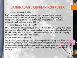  Local Area Network (LAN)
LAN menggambarkan suatu jaringan yang menjangkau area yang
terbatas, misalnya satu kantor satu gedung, di mana komputer yang
mempunyai jaringan fisik berdekatan atau dengan lainnya. Biasanya
antarnode tidak jauh dari sekitar 200 m.
 Metropolitan Area Network (MAN)
MAN merupakan jaringan dengan area lebih luas dari LAN, yang bisa terdiri
dari dua atau lebih LAN yang dihubungkan bersama-sama dalam batas-batas
kira-kira suatu kawasan metropolitan atau satu kota. Jarak maksimum yang
dijangkau MAN kira-kira 80 kilometer.
 Wide Area Network (WAN)
WAN adalah jaringan yang jangkauan area geografik paling luas, bisa
antarpulau, Negara, benua, bahkan bisa keluar angkasa. WAN biasanya sudah
menggunakan media wireless, sarana satelit, ataupun kabel serat optic, karena
jangkauannya yang lebih luas. Contoh terbaik dan sangat terkenal adalah
Internet.
 