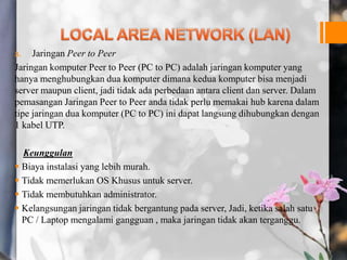 a. Jaringan Peer to Peer
Jaringan komputer Peer to Peer (PC to PC) adalah jaringan komputer yang
hanya menghubungkan dua komputer dimana kedua komputer bisa menjadi
server maupun client, jadi tidak ada perbedaan antara client dan server. Dalam
pemasangan Jaringan Peer to Peer anda tidak perlu memakai hub karena dalam
tipe jaringan dua komputer (PC to PC) ini dapat langsung dihubungkan dengan
1 kabel UTP.
Keunggulan
 Biaya instalasi yang lebih murah.
 Tidak memerlukan OS Khusus untuk server.
 Tidak membutuhkan administrator.
 Kelangsungan jaringan tidak bergantung pada server, Jadi, ketika salah satu
PC / Laptop mengalami gangguan , maka jaringan tidak akan terganggu.
 